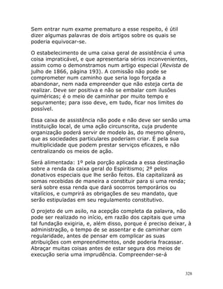 328
Sem entrar num exame prematuro a esse respeito, é útil
dizer algumas palavras de dois artigos sobre os quais se
poderia equivocar-se.
O estabelecimento de uma caixa geral de assistência é uma
coisa impraticável, e que apresentaria sérios inconvenientes,
assim como o demonstramos num artigo especial (Revista de
julho de 1866, página 193). A comissão não pode se
comprometer num caminho que seria logo forçada a
abandonar, nem nada empreender que não esteja certa de
realizar. Deve ser positiva e não se embalar com ilusões
quiméricas; é o meio de caminhar por muito tempo e
seguramente; para isso deve, em tudo, ficar nos limites do
possível.
Essa caixa de assistência não pode e não deve ser senão uma
instituição local, de uma ação circunscrita, cuja prudente
organização poderá servir de modelo às, do mesmo gênero,
que as sociedades particulares poderiam criar. É pela sua
multiplicidade que podem prestar serviços eficazes, e não
centralizando os meios de ação.
Será alimentada: 1º pela porção aplicada a essa destinação
sobre a renda da caixa geral do Espiritismo; 2º pelos
donativos especiais que lhe serão feitos. Ela capitalizará as
somas recebidas de maneira a constituir para si uma renda;
será sobre essa renda que dará socorros temporários ou
vitalícios, e cumprirá as obrigações de seu mandato, que
serão estipuladas em seu regulamento constitutivo.
O projeto de um asilo, na acepção completa da palavra, não
pode ser realizado no início, em razão dos capitais que uma
tal fundação exigiria, e, além disso, porque é preciso deixar, à
administração, o tempo de se assentar e de caminhar com
regularidade, antes de pensar em complicar as suas
atribuições com empreendimentos, onde poderia fracassar.
Abraçar muitas coisas antes de estar segura dos meios de
execução seria uma imprudência. Compreender-se-á
 
