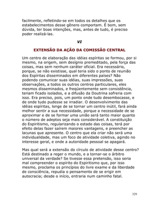 329
facilmente, refletindo-se em todos os detalhes que os
estabelecimentos desse gênero comportam. É bom, sem
dúvida, ter boas intenções, mas, antes de tudo, é preciso
poder realizá-las.
VI
EXTENSÃO DA AÇÃO DA COMISSÃO CENTRAL
Um centro de elaboração das idéias espíritas se formou, por si
mesmo, na origem, sem desígnio premeditado, pela força das
coisas, mas sem nenhum caráter oficial. Era necessário,
porque, se não existisse, qual teria sido o ponto de reunião
dos Espíritas disseminados em diferentes países? Não
podendo comunicar suas idéias, suas impressões, suas
observações, a todos os outros centros particulares, eles
mesmos disseminados, e freqüentemente sem consistência,
teriam ficado isolados, e a difusão da Doutrina sofreria com
isso. Era preciso, pois, um ponto onde tudo desembocasse, e
de onde tudo pudesse se irradiar. O desenvolvimento das
idéias espíritas, longe de se tornar um centro inútil, fará ainda
melhor sentir a sua necessidade, porque a necessidade de se
aproximar e de se formar uma união será tanto maior quanto
o número de adeptos seja mais considerável. A constituição
do Espiritismo, regularizando o estado das coisas, terá por
efeito delas fazer saírem maiores vantagens, e preencher as
lacunas que apresente. O centro que ela criar não será uma
individualidade, mas um foco de atividade coletiva, agindo no
interesse geral, e onde a autoridade pessoal se apagará.
Mas qual será a extensão do círculo de atividade desse centro?
Está destinado a reger o mundo, e a tornar-se o árbitro
universal da verdade? Se tivesse essa pretensão, isso seria
mal compreender o espírito do Espiritismo que, por isso
mesmo, proclama os princípios do livre exame e da liberdade
de consciência, repudia o pensamento de se erigir em
autocracia; desde o início, entraria num caminho fatal.
 