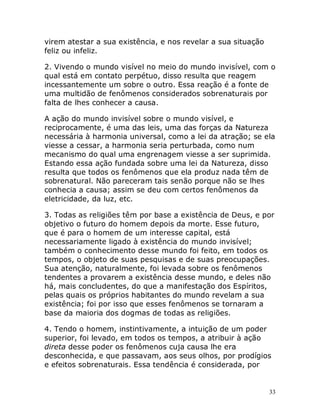 33
virem atestar a sua existência, e nos revelar a sua situação
feliz ou infeliz.
2. Vivendo o mundo visível no meio do mundo invisível, com o
qual está em contato perpétuo, disso resulta que reagem
incessantemente um sobre o outro. Essa reação é a fonte de
uma multidão de fenômenos considerados sobrenaturais por
falta de lhes conhecer a causa.
A ação do mundo invisível sobre o mundo visível, e
reciprocamente, é uma das leis, uma das forças da Natureza
necessária à harmonia universal, como a lei da atração; se ela
viesse a cessar, a harmonia seria perturbada, como num
mecanismo do qual uma engrenagem viesse a ser suprimida.
Estando essa ação fundada sobre uma lei da Natureza, disso
resulta que todos os fenômenos que ela produz nada têm de
sobrenatural. Não pareceram tais senão porque não se lhes
conhecia a causa; assim se deu com certos fenômenos da
eletricidade, da luz, etc.
3. Todas as religiões têm por base a existência de Deus, e por
objetivo o futuro do homem depois da morte. Esse futuro,
que é para o homem de um interesse capital, está
necessariamente ligado à existência do mundo invisível;
também o conhecimento desse mundo foi feito, em todos os
tempos, o objeto de suas pesquisas e de suas preocupações.
Sua atenção, naturalmente, foi levada sobre os fenômenos
tendentes a provarem a existência desse mundo, e deles não
há, mais concludentes, do que a manifestação dos Espíritos,
pelas quais os próprios habitantes do mundo revelam a sua
existência; foi por isso que esses fenômenos se tornaram a
base da maioria dos dogmas de todas as religiões.
4. Tendo o homem, instintivamente, a intuição de um poder
superior, foi levado, em todos os tempos, a atribuir à ação
direta desse poder os fenômenos cuja causa lhe era
desconhecida, e que passavam, aos seus olhos, por prodígios
e efeitos sobrenaturais. Essa tendência é considerada, por
 
