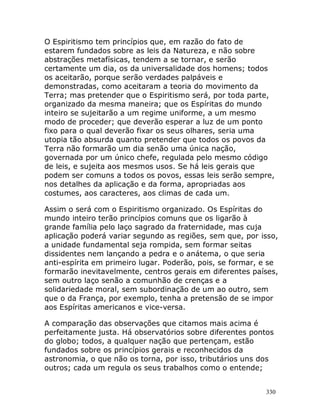 330
O Espiritismo tem princípios que, em razão do fato de
estarem fundados sobre as leis da Natureza, e não sobre
abstrações metafísicas, tendem a se tornar, e serão
certamente um dia, os da universalidade dos homens; todos
os aceitarão, porque serão verdades palpáveis e
demonstradas, como aceitaram a teoria do movimento da
Terra; mas pretender que o Espiritismo será, por toda parte,
organizado da mesma maneira; que os Espíritas do mundo
inteiro se sujeitarão a um regime uniforme, a um mesmo
modo de proceder; que deverão esperar a luz de um ponto
fixo para o qual deverão fixar os seus olhares, seria uma
utopia tão absurda quanto pretender que todos os povos da
Terra não formarão um dia senão uma única nação,
governada por um único chefe, regulada pelo mesmo código
de leis, e sujeita aos mesmos usos. Se há leis gerais que
podem ser comuns a todos os povos, essas leis serão sempre,
nos detalhes da aplicação e da forma, apropriadas aos
costumes, aos caracteres, aos climas de cada um.
Assim o será com o Espiritismo organizado. Os Espíritas do
mundo inteiro terão princípios comuns que os ligarão à
grande família pelo laço sagrado da fraternidade, mas cuja
aplicação poderá variar segundo as regiões, sem que, por isso,
a unidade fundamental seja rompida, sem formar seitas
dissidentes nem lançando a pedra e o anátema, o que seria
anti-espírita em primeiro lugar. Poderão, pois, se formar, e se
formarão inevitavelmente, centros gerais em diferentes países,
sem outro laço senão a comunhão de crenças e a
solidariedade moral, sem subordinação de um ao outro, sem
que o da França, por exemplo, tenha a pretensão de se impor
aos Espíritas americanos e vice-versa.
A comparação das observações que citamos mais acima é
perfeitamente justa. Há observatórios sobre diferentes pontos
do globo; todos, a qualquer nação que pertençam, estão
fundados sobre os princípios gerais e reconhecidos da
astronomia, o que não os torna, por isso, tributários uns dos
outros; cada um regula os seus trabalhos como o entende;
 
