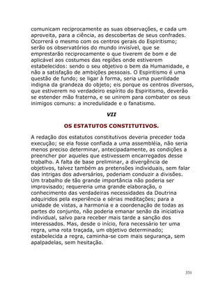 331
comunicam reciprocamente as suas observações, e cada um
aproveita, para a ciência, as descobertas de seus confrades.
Ocorrerá o mesmo com os centros gerais do Espiritismo;
serão os observatórios do mundo invisível, que se
emprestarão reciprocamente o que tiverem de bom e de
aplicável aos costumes das regiões onde estiverem
estabelecidos: sendo o seu objetivo o bem da Humanidade, e
não a satisfação de ambições pessoais. O Espiritismo é uma
questão de fundo; se ligar à forma, seria uma puerilidade
indigna da grandeza do objeto; eis porque os centros diversos,
que estiverem no verdadeiro espírito do Espiritismo, deverão
se estender mão fraterna, e se unirem para combater os seus
inimigos comuns: a incredulidade e o fanatismo.
VII
OS ESTATUTOS CONSTITUTIVOS.
A redação dos estatutos constitutivos deveria preceder toda
execução; se ela fosse confiada a uma assembléia, não seria
menos preciso determinar, antecipadamente, as condições a
preencher por aqueles que estivessem encarregados desse
trabalho. A falta de base preliminar, a divergência de
objetivos, talvez também as pretensões individuais, sem falar
das intrigas dos adversários, poderiam conduzir a divisões.
Um trabalho de tão grande importância não poderia ser
improvisado; requereria uma grande elaboração, o
conhecimento das verdadeiras necessidades da Doutrina
adquiridos pela experiência e sérias meditações; para a
unidade de vistas, a harmonia e a coordenação de todas as
partes do conjunto, não poderia emanar senão da iniciativa
individual, salvo para receber mais tarde a sanção dos
interessados. Mas, desde o início, fora necessário ter uma
regra, uma rota traçada, um objetivo determinado;
estabelecida a regra, caminha-se com mais segurança, sem
apalpadelas, sem hesitação.
 