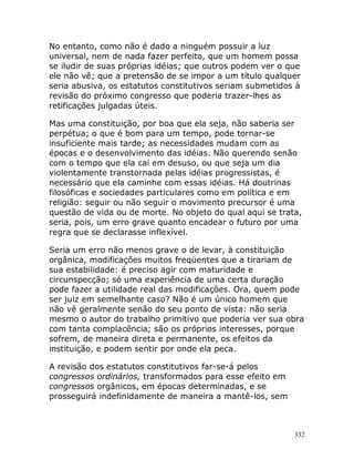 332
No entanto, como não é dado a ninguém possuir a luz
universal, nem de nada fazer perfeito, que um homem possa
se iludir de suas próprias idéias; que outros podem ver o que
ele não vê; que a pretensão de se impor a um título qualquer
seria abusiva, os estatutos constitutivos seriam submetidos à
revisão do próximo congresso que poderia trazer-lhes as
retificações julgadas úteis.
Mas uma constituição, por boa que ela seja, não saberia ser
perpétua; o que é bom para um tempo, pode tornar-se
insuficiente mais tarde; as necessidades mudam com as
épocas e o desenvolvimento das idéias. Não querendo senão
com o tempo que ela cai em desuso, ou que seja um dia
violentamente transtornada pelas idéias progressistas, é
necessário que ela caminhe com essas idéias. Há doutrinas
filosóficas e sociedades particulares como em política e em
religião: seguir ou não seguir o movimento precursor é uma
questão de vida ou de morte. No objeto do qual aqui se trata,
seria, pois, um erro grave quanto encadear o futuro por uma
regra que se declarasse inflexível.
Seria um erro não menos grave o de levar, à constituição
orgânica, modificações muitos freqüentes que a tirariam de
sua estabilidade: é preciso agir com maturidade e
circunspecção; só uma experiência de uma certa duração
pode fazer a utilidade real das modificações. Ora, quem pode
ser juiz em semelhante caso? Não é um único homem que
não vê geralmente senão do seu ponto de vista: não seria
mesmo o autor do trabalho primitivo que poderia ver sua obra
com tanta complacência; são os próprios interesses, porque
sofrem, de maneira direta e permanente, os efeitos da
instituição, e podem sentir por onde ela peca.
A revisão dos estatutos constitutivos far-se-á pelos
congressos ordinários, transformados para esse efeito em
congressos orgânicos, em épocas determinadas, e se
prosseguirá indefinidamente de maneira a mantê-los, sem
 
