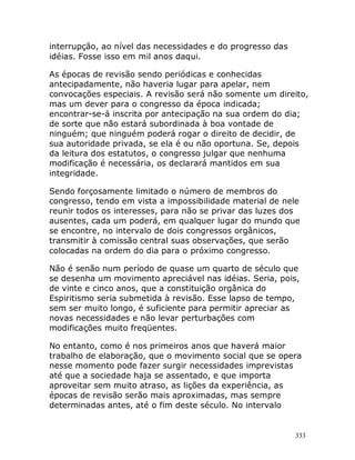 333
interrupção, ao nível das necessidades e do progresso das
idéias. Fosse isso em mil anos daqui.
As épocas de revisão sendo periódicas e conhecidas
antecipadamente, não haveria lugar para apelar, nem
convocações especiais. A revisão será não somente um direito,
mas um dever para o congresso da época indicada;
encontrar-se-á inscrita por antecipação na sua ordem do dia;
de sorte que não estará subordinada à boa vontade de
ninguém; que ninguém poderá rogar o direito de decidir, de
sua autoridade privada, se ela é ou não oportuna. Se, depois
da leitura dos estatutos, o congresso julgar que nenhuma
modificação é necessária, os declarará mantidos em sua
integridade.
Sendo forçosamente limitado o número de membros do
congresso, tendo em vista a impossibilidade material de nele
reunir todos os interesses, para não se privar das luzes dos
ausentes, cada um poderá, em qualquer lugar do mundo que
se encontre, no intervalo de dois congressos orgânicos,
transmitir à comissão central suas observações, que serão
colocadas na ordem do dia para o próximo congresso.
Não é senão num período de quase um quarto de século que
se desenha um movimento apreciável nas idéias. Seria, pois,
de vinte e cinco anos, que a constituição orgânica do
Espiritismo seria submetida à revisão. Esse lapso de tempo,
sem ser muito longo, é suficiente para permitir apreciar as
novas necessidades e não levar perturbações com
modificações muito freqüentes.
No entanto, como é nos primeiros anos que haverá maior
trabalho de elaboração, que o movimento social que se opera
nesse momento pode fazer surgir necessidades imprevistas
até que a sociedade haja se assentado, e que importa
aproveitar sem muito atraso, as lições da experiência, as
épocas de revisão serão mais aproximadas, mas sempre
determinadas antes, até o fim deste século. No intervalo
 