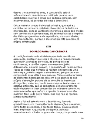 334
desses trinta primeiros anos, a constituição estará
suficientemente completada e retificada para ter uma
estabilidade relativa; é então que poderão começar, sem
inconveniente, os períodos de vinte e cinco anos.
Desta maneira, a obra individual primeira, que abrira o
caminho, se torna em realidade obra coletiva de todos os
interessados, com as vantagens inerentes a esses dois modos,
sem ter-lhes os inconvenientes; ela se modifica sob o império
das idéias progressivas e da experiência, mas sem abalos,
sem precipitações, porque o seu princípio está colocado na
própria constituição.
VIII
DO PROGRAMA DAS CRENÇAS
A condição absoluta de vitalidade para toda reunião ou
associação, qualquer que seja o objeto, é a homogeneidade,
quer dizer, a unidade de vistas, de princípios e de
sentimentos, a tendência para um mesmo objetivo
determinado, em uma palavra, a comunhão de pensamentos.
Todas as vezes que homens se reúnem em nome de uma
idéia vaga, jamais chegam a se entender, porque cada um
compreende essa idéia à sua maneira. Toda reunião formada
de elementos heterogêneos leva em si os germes da sua
própria dissolução, porque ela se compõe de interesses
divergentes, materiais, ou de amor-próprio, tendendo a um
objetivo diferente, que se combatem, e muito raramente
estão dispostos a fazer concessões ao interesse comum, ou
mesmo à razão; que sofrem a opinião da maioria se não
puderem fazê-lo de outro modo, mas que não se reúnem
jamais francamente.
Assim o foi até este dia com o Espiritismo; formado
gradualmente, em conseqüência de observações sucessivas,
como todas as ciências, a aceitação tomou pouco a pouco
mais amplitude. A qualidade de Espírita, aplicada
sucessivamente a todos os graus da crença, compreende uma
 