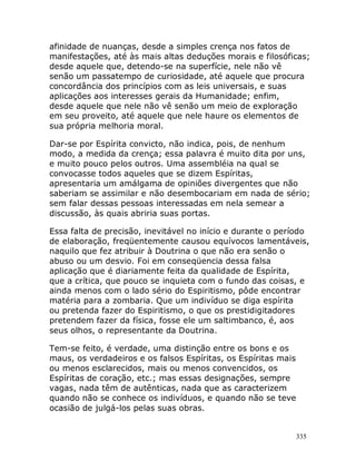 335
afinidade de nuanças, desde a simples crença nos fatos de
manifestações, até às mais altas deduções morais e filosóficas;
desde aquele que, detendo-se na superfície, nele não vê
senão um passatempo de curiosidade, até aquele que procura
concordância dos princípios com as leis universais, e suas
aplicações aos interesses gerais da Humanidade; enfim,
desde aquele que nele não vê senão um meio de exploração
em seu proveito, até aquele que nele haure os elementos de
sua própria melhoria moral.
Dar-se por Espírita convicto, não indica, pois, de nenhum
modo, a medida da crença; essa palavra é muito dita por uns,
e muito pouco pelos outros. Uma assembléia na qual se
convocasse todos aqueles que se dizem Espíritas,
apresentaria um amálgama de opiniões divergentes que não
saberiam se assimilar e não desembocariam em nada de sério;
sem falar dessas pessoas interessadas em nela semear a
discussão, às quais abriria suas portas.
Essa falta de precisão, inevitável no início e durante o período
de elaboração, freqüentemente causou equívocos lamentáveis,
naquilo que fez atribuir à Doutrina o que não era senão o
abuso ou um desvio. Foi em conseqüencia dessa falsa
aplicação que é diariamente feita da qualidade de Espírita,
que a crítica, que pouco se inquieta com o fundo das coisas, e
ainda menos com o lado sério do Espiritismo, pôde encontrar
matéria para a zombaria. Que um indivíduo se diga espírita
ou pretenda fazer do Espiritismo, o que os prestidigitadores
pretendem fazer da física, fosse ele um saltimbanco, é, aos
seus olhos, o representante da Doutrina.
Tem-se feito, é verdade, uma distinção entre os bons e os
maus, os verdadeiros e os falsos Espíritas, os Espíritas mais
ou menos esclarecidos, mais ou menos convencidos, os
Espíritas de coração, etc.; mas essas designações, sempre
vagas, nada têm de autênticas, nada que as caracterizem
quando não se conhece os indivíduos, e quando não se teve
ocasião de julgá-los pelas suas obras.
 