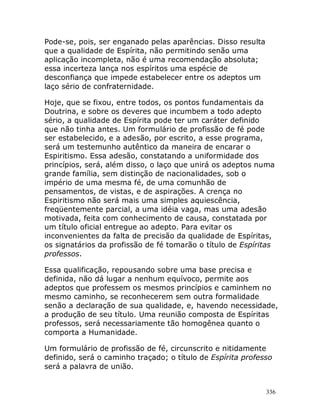 336
Pode-se, pois, ser enganado pelas aparências. Disso resulta
que a qualidade de Espírita, não permitindo senão uma
aplicação incompleta, não é uma recomendação absoluta;
essa incerteza lança nos espíritos uma espécie de
desconfiança que impede estabelecer entre os adeptos um
laço sério de confraternidade.
Hoje, que se fixou, entre todos, os pontos fundamentais da
Doutrina, e sobre os deveres que incumbem a todo adepto
sério, a qualidade de Espírita pode ter um caráter definido
que não tinha antes. Um formulário de profissão de fé pode
ser estabelecido, e a adesão, por escrito, a esse programa,
será um testemunho autêntico da maneira de encarar o
Espiritismo. Essa adesão, constatando a uniformidade dos
princípios, será, além disso, o laço que unirá os adeptos numa
grande família, sem distinção de nacionalidades, sob o
império de uma mesma fé, de uma comunhão de
pensamentos, de vistas, e de aspirações. A crença no
Espiritismo não será mais uma simples aquiescência,
freqüentemente parcial, a uma idéia vaga, mas uma adesão
motivada, feita com conhecimento de causa, constatada por
um título oficial entregue ao adepto. Para evitar os
inconvenientes da falta de precisão da qualidade de Espíritas,
os signatários da profissão de fé tomarão o título de Espíritas
professos.
Essa qualificação, repousando sobre uma base precisa e
definida, não dá lugar a nenhum equívoco, permite aos
adeptos que professem os mesmos princípios e caminhem no
mesmo caminho, se reconhecerem sem outra formalidade
senão a declaração de sua qualidade, e, havendo necessidade,
a produção de seu título. Uma reunião composta de Espíritas
professos, será necessariamente tão homogênea quanto o
comporta a Humanidade.
Um formulário de profissão de fé, circunscrito e nitidamente
definido, será o caminho traçado; o título de Espírita professo
será a palavra de união.
 