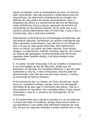 34
alguns incrédulos, como a conseqüência do amor do homem
pelo maravilhoso, mas não procuram a fonte desse amor do
maravilhoso; ela está muito simplesmente na intuição mal
definida de uma ordem de coisas extracorpóreas. Com o
progresso da ciência e o conhecimento das leis da Natureza,
esses fenômenos, pouco a pouco, passaram do domínio do
maravilhoso ao dos efeitos naturais, de tal sorte que o que
parecia outrora sobrenatural não o é mais hoje, e que o que o
é ainda hoje, não o será mais amanhã.
Dependendo os fenômenos da manifestação dos Espíritos, por
sua própria natureza, forneceram um grande contingente aos
fatos reputados maravilhosos; mas deveria vir um tempo em
que a lei que os rege sendo conhecida, eles reentrariam,
como os outros, na ordem dos fatos naturais. Esse tempo
chegou, e o Espiritismo, fazendo conhecer essa lei, dá a chave
da maioria das passagens incompreendidas das Escrituras
sagradas deles fazendo alusão, e de fatos olhados como
miraculosos.
5. O caráter do fato miraculoso é de ser insólito e excepcional;
é uma derrogação às leis da Natureza; desde que um
fenômeno se reproduz em condições idênticas, é que ele está
submetido a uma lei, e não é miraculoso. Essa lei pode ser
desconhecida, mas nem por isso ela existe menos; o tempo
se encarrega de fazê-la conhecer.
O movimento do Sol, ou melhor, da Terra, parado por Josué
seria um verdadeiro milagre, porque seria uma derrogação
manifesta da lei que rege o movimento dos astros; mas se o
fato pudesse se reproduzir nas condições dadas, é que estaria
submetido a essa lei, e cessaria, por conseguinte, de ser
miraculoso.
6. É erradamente que a Igreja se assuste em ver se restringir
o círculo dos fatos miraculosos, porque Deus prova melhor a
sua grandeza e o seu poder pelo admirável conjunto de suas
leis, do que por algumas infrações a essas mesmas leis, e isso
 