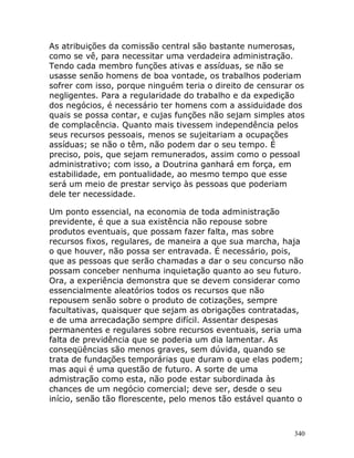 340
As atribuições da comissão central são bastante numerosas,
como se vê, para necessitar uma verdadeira administração.
Tendo cada membro funções ativas e assíduas, se não se
usasse senão homens de boa vontade, os trabalhos poderiam
sofrer com isso, porque ninguém teria o direito de censurar os
negligentes. Para a regularidade do trabalho e da expedição
dos negócios, é necessário ter homens com a assiduidade dos
quais se possa contar, e cujas funções não sejam simples atos
de complacência. Quanto mais tivessem independência pelos
seus recursos pessoais, menos se sujeitariam a ocupações
assíduas; se não o têm, não podem dar o seu tempo. É
preciso, pois, que sejam remunerados, assim como o pessoal
administrativo; com isso, a Doutrina ganhará em força, em
estabilidade, em pontualidade, ao mesmo tempo que esse
será um meio de prestar serviço às pessoas que poderiam
dele ter necessidade.
Um ponto essencial, na economia de toda administração
previdente, é que a sua existência não repouse sobre
produtos eventuais, que possam fazer falta, mas sobre
recursos fixos, regulares, de maneira a que sua marcha, haja
o que houver, não possa ser entravada. É necessário, pois,
que as pessoas que serão chamadas a dar o seu concurso não
possam conceber nenhuma inquietação quanto ao seu futuro.
Ora, a experiência demonstra que se devem considerar como
essencialmente aleatórios todos os recursos que não
repousem senão sobre o produto de cotizações, sempre
facultativas, quaisquer que sejam as obrigações contratadas,
e de uma arrecadação sempre difícil. Assentar despesas
permanentes e regulares sobre recursos eventuais, seria uma
falta de previdência que se poderia um dia lamentar. As
conseqüências são menos graves, sem dúvida, quando se
trata de fundações temporárias que duram o que elas podem;
mas aqui é uma questão de futuro. A sorte de uma
admistração como esta, não pode estar subordinada às
chances de um negócio comercial; deve ser, desde o seu
início, senão tão florescente, pelo menos tão estável quanto o
 