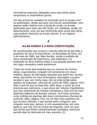 342
comissários especiais, delegados para esse efeito pelos
congressos ou assembléias gerais.
Um dos primeiros cuidados da comissão será se ocupar com
as publicações, desde que para isso houver possibilidade, sem
esperar poder fazê-lo com a ajuda da renda; os fundos
destinados para esse uso não serão, em realidade, senão um
adiantamento, uma vez que reentrarão pela venda das obras,
cujo produto retornará ao fundo comum. É um negócio
administrativo.
X
ALLAN KARDEC E A NOVA CONSTITUIÇÃO.
As considerações que encerra o extrato adiante da ata feita a
propósito da caixa do Espiritismo, na Sociedade de Paris, em
5 de maio de 1865, por Allan Kardec, sendo o prelúdio da
nova constituição do Espiritismo, que elaborava, e a
exposição de seus motivos sobre a sua posição pessoal, tem
seu lugar necessário neste preâmbulo.
"Falou-se muito dos produtos que eu retirava de minhas
obras; seguramente, ninguém crê seriamente em meus
milhões, apesar da afirmação daqueles que dizem ter, de boa
fonte, que tenho um trem principesco, carruagem a quatro
cavalos e que, em minha casa, não se anda senão sobre
tapetes de Aubusson. (Revista de junho de 1862, página 179.)
Seja o que for que se haja dito, além disso, o autor de uma
brochura que conheceis, e que prova por cálculos hiperbólicos,
que meu orçamento de receitas ultrapassa a lista civil do mais
poderoso soberano da Europa, porque, na França somente,
vinte milhões de espíritas são meus contribuintes (Revista de
junho de 1863, página 175), há um fato mais autêntico do
que os seus cálculos, é que jamais pedi a ninguém, que
ninguém nada deu, jamais, a mim pessoalmente; em uma
palavra, que não vivo às custas de ninguém, uma vez que,
das somas que foram voluntariamente confiadas, nenhuma
parcela dela foi desviada em meu proveito (1).
 