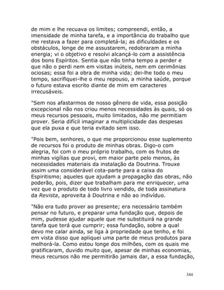344
de mim e lhe recuava os limites; compreendi, então, a
imensidade de minha tarefa, e a importância do trabalho que
me restava a fazer para completá-la; as dificuldades e os
obstáculos, longe de me assustarem, redobraram a minha
energia; vi o objetivo e resolvi alcançá-lo com a assistência
dos bons Espíritos. Sentia que não tinha tempo a perder e
que não o perdi nem em visitas inúteis, nem em cerimônias
ociosas; essa foi a obra de minha vida; dei-lhe todo o meu
tempo, sacrifiquei-lhe o meu repouso, a minha saúde, porque
o futuro estava escrito diante de mim em caracteres
irrecusáveis.
"Sem nos afastarmos de nosso gênero de vida, essa posição
excepcional não nos criou menos necessidades às quais, só os
meus recursos pessoais, muito limitados, não me permitiam
prover. Seria difícil imaginar a multiplicidade das despesas
que ela puxa e que teria evitado sem isso.
"Pois bem, senhores, o que me proporcionou esse suplemento
de recursos foi o produto de minhas obras. Digo-o com
alegria, foi com o meu próprio trabalho, com os frutos de
minhas vigílias que provi, em maior parte pelo menos, às
necessidades materiais da instalação da Doutrina. Trouxe
assim uma considerável cota-parte para a caixa do
Espiritismo; aqueles que ajudam a propagação das obras, não
poderão, pois, dizer que trabalham para me enriquecer, uma
vez que o produto de todo livro vendido, de toda assinatura
da Revista, aproveita à Doutrina e não ao indivíduo.
"Não era tudo prover ao presente; era necessário também
pensar no futuro, e preparar uma fundação que, depois de
mim, pudesse ajudar aquele que me substituirá na grande
tarefa que terá que cumprir; essa fundação, sobre a qual
devo me calar ainda, se liga à propriedade que tenho, e foi
em vista disso que apliquei uma parte de meus produtos para
melhorá-la. Como estou longe dos milhões, com os quais me
gratificaram, duvido muito que, apesar de minhas economias,
meus recursos não me permitirão jamais dar, a essa fundação,
 