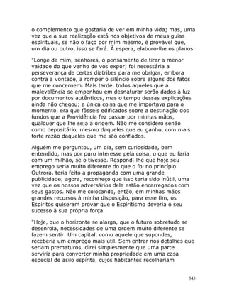 345
o complemento que gostaria de ver em minha vida; mas, uma
vez que a sua realização está nos objetivos de meus guias
espirituais, se não o faço por mim mesmo, é provável que,
um dia ou outro, isso se fará. À espera, elaboro-lhe os planos.
"Longe de mim, senhores, o pensamento de tirar a menor
vaidade do que venho de vos expor; foi necessária a
perseverança de certas diatribes para me obrigar, embora
contra a vontade, a romper o silêncio sobre alguns dos fatos
que me concernem. Mais tarde, todos aqueles que a
malevolência se empenhou em desnaturar serão dados à luz
por documentos autênticos, mas o tempo dessas explicações
ainda não chegou; a única coisa que me importava para o
momento, era que fôsseis edificados sobre a destinação dos
fundos que a Providência fez passar por minhas mãos,
qualquer que lhe seja a origem. Não me considero senão
como depositário, mesmo daqueles que eu ganho, com mais
forte razão daqueles que me são confiados.
Alguém me perguntou, um dia, sem curiosidade, bem
entendido, mas por puro interesse pela coisa, o que eu faria
com um milhão, se o tivesse. Respondi-lhe que hoje seu
emprego seria muito diferente do que o foi no princípio.
Outrora, teria feito a propaganda com uma grande
publicidade; agora, reconheço que isso teria sido inútil, uma
vez que os nossos adversários dela estão encarregados com
seus gastos. Não me colocando, então, em minhas mãos
grandes recursos à minha disposição, para esse fim, os
Espíritos quiseram provar que o Espiritismo deveria o seu
sucesso à sua própria força.
"Hoje, que o horizonte se alarga, que o futuro sobretudo se
desenrola, necessidades de uma ordem muito diferente se
fazem sentir. Um capital, como aquele que supondes,
receberia um emprego mais útil. Sem entrar nos detalhes que
seriam prematuros, direi simplesmente que uma parte
serviria para converter minha propriedade em uma casa
especial de asilo espírita, cujos habitantes recolheriam
 