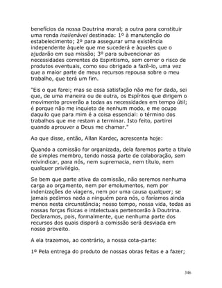 346
benefícios da nossa Doutrina moral; a outra para constituir
uma renda inalienável destinada: 1º à manutenção do
estabelecimento; 2º para assegurar uma existência
independente àquele que me sucederá e àqueles que o
ajudarão em sua missão; 3º para subvencionar as
necessidades correntes do Espiritismo, sem correr o risco de
produtos eventuais, como sou obrigado a fazê-lo, uma vez
que a maior parte de meus recursos repousa sobre o meu
trabalho, que terá um fim.
"Eis o que farei; mas se essa satisfação não me for dada, sei
que, de uma maneira ou de outra, os Espíritos que dirigem o
movimento proverão a todas as necessidades em tempo útil;
é porque não me inquieto de nenhum modo, e me ocupo
daquilo que para mim é a coisa essencial: o término dos
trabalhos que me restam a terminar. Isto feito, partirei
quando aprouver a Deus me chamar."
Ao que disse, então, Allan Kardec, acrescenta hoje:
Quando a comissão for organizada, dela faremos parte a titulo
de simples membro, tendo nossa parte de colaboração, sem
reivindicar, para nós, nem supremacia, nem título, nem
qualquer privilégio.
Se bem que parte ativa da comissão, não seremos nenhuma
carga ao orçamento, nem por emolumentos, nem por
indenizações de viagens, nem por uma causa qualquer; se
jamais pedimos nada a ninguém para nós, o faríamos ainda
menos nesta circunstância; nosso tempo, nossa vida, todas as
nossas forças físicas e intelectuais pertencerão à Doutrina.
Declaramos, pois, formalmente, que nenhuma parte dos
recursos dos quais disporá a comissão será desviada em
nosso proveito.
A ela trazemos, ao contrário, a nossa cota-parte:
1º Pela entrega do produto de nossas obras feitas e a fazer;
 