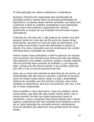 347
2º Pela aplicação de valores mobiliários e imobiliários.
Quando a Doutrina for organizada pela constituição da
comissão central, nossas obras se tornarão propriedade do
Espiritismo, na pessoa dessa mesma comissão, que delas terá
a gerência e dará os cuidados necessários à sua publicação,
pelos meios mais próprios a popularizá-los. Deverá
igualmente se ocupar de sua tradução nas principais línguas
estrangeiras.
A Revista foi, até este dia, e não poderia ser senão uma obra
pessoal, tendo em vista que ela faz parte de nossas obras
doutrinárias, servindo em tudo de anais ao Espiritismo. É lá
que todos os princípios novos são elaborados e postos ao
estudo. Era, pois, necessário que ela conservasse seu caráter
individual para a fundação da unidade.
Fomos muitas vezes solicitados a fazê-la aparecer em épocas
mais próximas; por lisonjeiro que fosse para nós esse desejo,
não pudemos a ele aceder; primeiro, porque o tempo material
não nos permitia esse aumento de trabalho, e, em segundo
lugar, porque ela não deveria perder o seu caráter essencial,
que não é o de um jornal propriamente dito.
Hoje, que a nossa obra pessoal se aproxima de seu termo, as
necessidades não são mais as mesmas; a Revista se tornará,
como as nossas outras obras, feitas e a fazer, propriedade
coletiva da comissão, que lhe tomará a direção, para maior
utilidade ao Espiritismo, sem que renunciemos, por isso, a lhe
dar a nossa colaboração.
Para completar a obra doutrinária, resta-nos publicar várias
outras obras, que dela não são a parte menos difícil, nem a
menos penosa. Se bem que delas possuamos todos os
elementos, e que o programa lhes esteja traçado até o último
capítulo, poderíamos dar-lhes cuidados mais assíduos e ativá-
las se, pela instituição da comissão central, estivéssemos
livres de detalhes que absorvem uma grande parte de nosso
tempo.
 