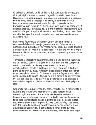 348
O primeiro período do Espiritismo foi consagrado ao estudo
dos princípios e das leis cujo conjunto deveria constituir a
Doutrina, em uma palavra, preparar os materiais, ao mesmo
tempo que, pela divulgação da idéia, a semente estava
lançada, mas que, semelhante àquela da parábola do
Evangelho, não deveria frutificar por toda parte igualmente. A
criança cresceu; está adulta, e o momento é chegado em que,
sustentada por adeptos sinceros e devotados, deve caminhar
ao objetivo que lhe está traçado, sem ser entravada pelos
retardatários.
Mas como fazer essa triagem? Quem ousaria tomar a
responsabilidade de um julgamento a ser feito sobre as
consciências individuais? O melhor era, pois, que essa triagem
se fizesse por si mesma, e para isso o meio era muito simples;
bastava plantar uma bandeira, e dizer: aqueles que a adotam
seguem-na!
Tomando a iniciativa da constituição do Espiritismo, usamos
de um direito comum, o que tem todo homem de completar,
como o entende, a obra que começou, e de ser juiz da
oportunidade; desde o instante em que cada um está livre
para se reunir ou não, ninguém pode se lamentar de sofrer
uma pressão arbitrária. Criamos a palavra Espiritismo pelas
necessidades da causa; temos muito o direito de determinar-
lhe as aplicações, e de definir as qualidades e as crenças do
verdadeiro espírita. (Revista Espírita, abril de 1866, página
III).
Segundo tudo o que precede, compreender-se-á facilmente o
quanto era impossível e prematuro estabelecer essa
constituição no início. Se a Doutrina Espírita estivesse
formada com todas as peças, como toda concepção pessoal,
teria sido completada desde o primeiro dia, e, desde então,
nada teria sido mais simples do que constituí-la; mas como
não foi ela feita senão gradualmente, em conseqüência de
aquisições sucessivas, a constituição teria, sem dúvida,
reunido todos os amantes de novidades, mas teria sido logo
 