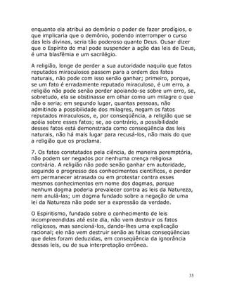 35
enquanto ela atribui ao demônio o poder de fazer prodígios, o
que implicaria que o demônio, podendo interromper o curso
das leis divinas, seria tão poderoso quanto Deus. Ousar dizer
que o Espírito do mal pode suspender a ação das leis de Deus,
é uma blasfêmia e um sacrilégio.
A religião, longe de perder a sua autoridade naquilo que fatos
reputados miraculosos passem para a ordem dos fatos
naturais, não pode com isso senão ganhar; primeiro, porque,
se um fato é erradamente reputado miraculoso, é um erro, a
religião não pode senão perder apoiando-se sobre um erro, se,
sobretudo, ela se obstinasse em olhar como um milagre o que
não o seria; em segundo lugar, quantas pessoas, não
admitindo a possibilidade dos milagres, negam os fatos
reputados miraculosos, e, por conseqüência, a religião que se
apóia sobre esses fatos; se, ao contrário, a possibilidade
desses fatos está demonstrada como conseqüência das leis
naturais, não há mais lugar para recusá-los, não mais do que
a religião que os proclama.
7. Os fatos constatados pela ciência, de maneira peremptória,
não podem ser negados por nenhuma crença religiosa
contrária. A religião não pode senão ganhar em autoridade,
seguindo o progresso dos conhecimentos científicos, e perder
em permanecer atrasada ou em protestar contra esses
mesmos conhecimentos em nome dos dogmas, porque
nenhum dogma poderia prevalecer contra as leis da Natureza,
nem anulá-las; um dogma fundado sobre a negação de uma
lei da Natureza não pode ser a expressão da verdade.
O Espiritismo, fundado sobre o conhecimento de leis
incompreendidas até este dia, não vem destruir os fatos
religiosos, mas sancioná-los, dando-lhes uma explicação
racional; ele não vem destruir senão as falsas conseqüências
que deles foram deduzidas, em conseqüência da ignorância
dessas leis, ou de sua interpretação errônea.
 