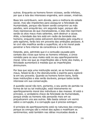 350
outros. Enquanto os homens forem viciosos, serão infelizes,
por que a luta dos interesses engendra, sem cessar, misérias.
Boas leis contribuem, sem dúvida, para a melhoria do estado
social, mas são impotentes para assegurar a felicidade da
Humanidade, porque não fazem senão comprimir as más
paixões, sem aniquilá-las; em segundo lugar, porque são
mais repressivas do que moralizadoras, e elas não reprimem
senão os atos maus mais salientes, sem destruir a causa.
Aliás, a bondade das leis está em razão da bondade dos
homens; enquanto estes estiverem dominados pelo orgulho e
pelo egoísmo, farão leis em proveito das ambições pessoais. A
lei civil não modifica senão a superfície; só a lei moral pode
penetrar o foro interior da consciência e reformá-lo.
Estando, pois, admitido que é a contusão causada pelo
contato dos vícios que torna os homens infelizes, o único
remédio para os seus males está no seu aperfeiçoamento
moral. Uma vez que as imperfeições são a fonte dos males, a
felicidade aumentará à medida que as imperfeições
diminuirem.
Por boa que seja uma instituição social, se os homens são
maus, falseá-la-ão e lhe desnaturarão o espírito para explorá-
la em seu proveito. Quando os homens forem bons, farão
boas instituições e elas serão duráveis, porque todos terão
interesse em sua conservação.
A questão social não tem, portanto, o seu ponto de partida na
forma de tal ou tal instituição; está inteiramente no
aperfeiçoamento moral dos indivíduos e das massas. Aí está o
princípio, a verdadeira chave da felicidade da Humanidade,
porque então os homens não pensarão mais em se
prejudicarem uns aos outros. Não basta colocar um verniz
sobre a corrupção, é a corrupção que é preciso extinguir.
O princípio do aperfeiçoamento está na natureza das crenças,
porque as crenças são o móvel das ações e modificam os
sentimentos; está também nas idéias inculcadas desde a
 