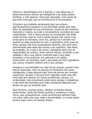 351
infância e identificadas com o Espírito, e nas idéias que o
desenvolvimento ulterior da inteligência e da razão podem
fortificar, e não destruir. Será pela educação, mais ainda do
que pela instrução, que se transformará a Humanidade.
O homem que trabalha seriamente pelo seu próprio
aperfeiçoamento assegura a sua felicidade desde esta vida;
além da satisfação de sua consciência, isenta-se das misérias,
materiais e morais, que são a conseqüência inevitável de suas
imperfeições. Terá a calma porque as vicissitudes não farão
senão de leve roça-lo; terá a saúde porque não usará o seu
corpo para os excessos; será rico, porque se é sempre rico
quando se sabe contentar-se com o necessário; terá a paz da
alma, porque não terá necessidades factícias, não será mais
atormentado pela sede das honras e do supérfluo, pela febre
da ambição, da inveja e do ciúme; indulgente para com as
imperfeições de outrem, delas sofrerá menos; excitarão a sua
piedade e não a sua cólera; evitando tudo o que pode
prejudicar o seu próximo, em palavras e em ações,
procurando, ao contrário, tudo o que pode ser útil e agradável
aos outros, ninguém sofrerá com o seu contato.
Assegura a sua felicidade na vida futura, porque, quanto mais
estiver depurado, mais se elevará na hierarquia dos seres
inteligentes, e logo deixará esta Terra de provas por mundos
superiores; porque o mal que tiver reparado nesta vida não
terá mais que reparar em outras existências; porque, na
erraticidade, não encontrará senão seres amigos e simpáticos,
e não será atormentado pela visão incessante daqueles que
teriam do que se lamentar dele.
Que homens, vivendo juntos, estejam animados desses
sentimentos, serão tão felizes quando o comporta a nossa
Terra; que, gradualmente, esses sentimentos ganham todo
um povo, toda uma raça, toda a Humanidade, e o nosso globo
tomará lugar entre os mundos felizes.
 