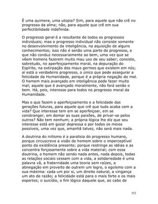352
É uma quimera, uma utopia? Sim, para aquele que não crê no
progresso da alma; não, para aquele que crê em sua
perfectibilidade indefinida.
O progresso geral é a resultante de todos os progressos
individuais; mas o progresso individual não consiste somente
no desenvolvimento da inteligência, na aquisição de alguns
conhecimentos; isso não é senão uma parte do progresso, e
que não conduz necessariamente ao bem, uma vez que se
vêem homens fazerem muito mau uso de seu saber; consiste,
sobretudo, no aperfeiçoamento moral, na depuração do
Espírito, na extirpação dos maus germes que existem em nós;
aí está o verdadeiro progresso, o único que pode assegurar a
felicidade da Humanidade, porque é a própria negação do mal.
O homem mais avançado em inteligência pode fazer muito
mal; aquele que é avançado moralmente, não fará senão o
bem. Há, pois, interesse para todos no progresso moral da
Humanidade.
Mas o que fazem o aperfeiçoamento e a felicidade das
gerações futuras, para aquele que crê que tudo acaba com a
vida? Que interesse tem em se aperfeiçoar, em se
constranger, em domar as suas paixões, de privar-se pelos
outros? Não tem nenhum; a própria lógica lhe diz que seu
interesse está em gozar depressa e por todos os meios
possíveis, uma vez que, amanhã talvez, não será mais nada.
A doutrina do niilismo é a paralisia do progresso humano,
porque circuscreve a visão do homem sobre o imperceptível
ponto da existência presente; porque restringe as idéias e as
concentra forçosamente sobre a vida material; com essa
doutrina, o homem não sendo nada antes, nada depois, todas
as relações sociais cessam com a vida, a solidariedade é uma
palavra vã, a fraternidade uma teoria sem raízes, a
abnegação em proveito de outrem um logro, o egoísmo com a
sua máxima: cada um por si, um direito natural, a vingança
um ato de razão; a felicidade está para o mais forte e os mais
espertos; o suicídio, o fim lógico daquele que, ao cabo de
 