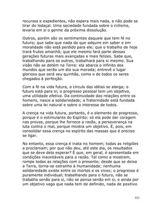 353
recursos e expedientes, não espera mais nada, e não pode se
tirar do lodaçal. Uma sociedade fundada sobre o niilismo,
levaria em si o germe da próxima dissolução.
Outros, porém são os sentimentos daquele que tem fé no
futuro; que sabe que nada do que adquire em saber e em
moralidade não está perdido para ele; que o trabalho de hoje
trará frutos amanhã; que ele mesmo fará parte dessas
gerações futuras mais avançadas e mais felizes. Sabe que,
trabalhando para os outros, trabalhará para si mesmo. Sua
visão não se detém na Terra: ela abarca o infinito dos
mundos que serão um dia sua morada; entrevê o lugar
glorioso que será seu quinhão, como o de todos os seres
chegados à perfeição.
Com a fé na vida futura, o círculo das idéias se alarga; o
futuro está para si; o progresso pessoal tem um objetivo,
uma utilidade efetiva. Da continuidade das relações entre os
homens, nasce a solidariedade; a fraternidade está fundada
sobre uma lei natural e sobre o interesse de todos.
A crença na vida futura, portanto, é o elemento de progresso,
porque é o estimulante do Espírito: só ela pode dar coragem
nas provas, porque lhe fornece a razão, a perseverança na
luta contra o mal, porque mostra um objetivo. É, pois, em
consolidar essa crença no espírito das massas que é preciso
se ligar.
No entanto, essa crença é inata no homem; todas as religiões
a proclamam; por que não deu, até este dia, os resultados
que se deve dela esperar? É que, em geral, é apresentada em
condições inaceitáveis para a razão. Tal como a mostram,
rompe todas as relações com o presente; desde que se deixa
a Terra, torna-se estranho à Humanidade; nenhuma
solidariedade existe entre os mortos e os vivos; o progresso é
puramente individual; trabalhando para o futuro, não se
trabalha senão para si, não se pensa senão em si, e ainda por
um objetivo vago que nada tem de definido, nada de positivo
 