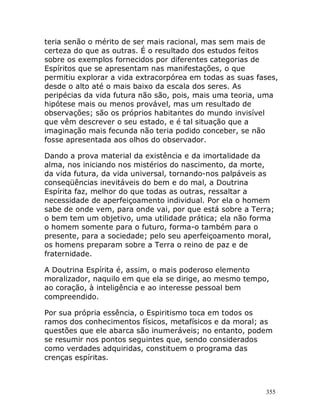 355
teria senão o mérito de ser mais racional, mas sem mais de
certeza do que as outras. É o resultado dos estudos feitos
sobre os exemplos fornecidos por diferentes categorias de
Espíritos que se apresentam nas manifestações, o que
permitiu explorar a vida extracorpórea em todas as suas fases,
desde o alto até o mais baixo da escala dos seres. As
peripécias da vida futura não são, pois, mais uma teoria, uma
hipótese mais ou menos provável, mas um resultado de
observações; são os próprios habitantes do mundo invisível
que vêm descrever o seu estado, e é tal situação que a
imaginação mais fecunda não teria podido conceber, se não
fosse apresentada aos olhos do observador.
Dando a prova material da existência e da imortalidade da
alma, nos iniciando nos mistérios do nascimento, da morte,
da vida futura, da vida universal, tornando-nos palpáveis as
conseqüências inevitáveis do bem e do mal, a Doutrina
Espírita faz, melhor do que todas as outras, ressaltar a
necessidade de aperfeiçoamento individual. Por ela o homem
sabe de onde vem, para onde vai, por que está sobre a Terra;
o bem tem um objetivo, uma utilidade prática; ela não forma
o homem somente para o futuro, forma-o também para o
presente, para a sociedade; pelo seu aperfeiçoamento moral,
os homens preparam sobre a Terra o reino de paz e de
fraternidade.
A Doutrina Espírita é, assim, o mais poderoso elemento
moralizador, naquilo em que ela se dirige, ao mesmo tempo,
ao coração, à inteligência e ao interesse pessoal bem
compreendido.
Por sua própria essência, o Espiritismo toca em todos os
ramos dos conhecimentos físicos, metafísicos e da moral; as
questões que ele abarca são inumeráveis; no entanto, podem
se resumir nos pontos seguintes que, sendo considerados
como verdades adquiridas, constituem o programa das
crenças espíritas.
 