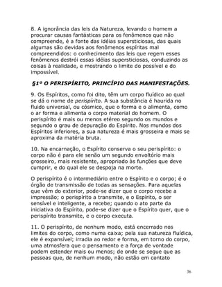 36
8. A ignorância das leis da Natureza, levando o homem a
procurar causas fantásticas para os fenômenos que não
compreende, é a fonte das idéias supersticiosas, das quais
algumas são devidas aos fenômenos espíritas mal
compreendidos: o conhecimento das leis que regem esses
fenômenos destrói essas idéias supersticiosas, conduzindo as
coisas à realidade, e mostrando o limite do possível e do
impossível.
§1º O PERISPÍRITO, PRINCÍPIO DAS MANIFESTAÇÕES.
9. Os Espíritos, como foi dito, têm um corpo fluídico ao qual
se dá o nome de perispírito. A sua substância é haurida no
fluido universal, ou cósmico, que o forma e o alimenta, como
o ar forma e alimenta o corpo material do homem. O
perispírito é mais ou menos etéreo segundo os mundos e
segundo o grau de depuração do Espírito. Nos mundos dos
Espíritos inferiores, a sua natureza é mais grosseira e mais se
aproxima da matéria bruta.
10. Na encarnação, o Espírito conserva o seu perispírito: o
corpo não é para ele senão um segundo envoltório mais
grosseiro, mais resistente, apropriado às funções que deve
cumprir, e do qual ele se despoja na morte.
O perispírito é o intermediário entre o Espírito e o corpo; é o
órgão de transmissão de todas as sensações. Para aquelas
que vêm do exterior, pode-se dizer que o corpo recebe a
impressão; o perispírito a transmite, e o Espírito, o ser
sensível e inteligente, a recebe; quando o ato parte da
iniciativa do Espírito, pode-se dizer que o Espírito quer, que o
perispírito transmite, e o corpo executa.
11. O perispírito, de nenhum modo, está encerrado nos
limites do corpo, como numa caixa; pela sua natureza fluídica,
ele é expansível; irradia ao redor e forma, em torno do corpo,
uma atmosfera que o pensamento e a força de vontade
podem estender mais ou menos; de onde se segue que as
pessoas que, de nenhum modo, não estão em contato
 