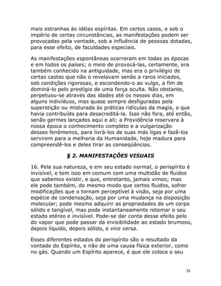38
mais estranhas às idéias espíritas. Em certos casos, e sob o
império de certas circunstâncias, as manifestações podem ser
provocadas pela vontade, sob a influência de pessoas dotadas,
para esse efeito, de faculdades especiais.
As manifestações espontâneas ocorreram em todas as épocas
e em todos os países; o meio de provocá-las, certamente, era
também conhecido na antiguidade, mas era o privilégio de
certas castas que não o revelavam senão a raros iniciados,
sob condições rigorosas, e escondendo-o ao vulgo, a fim de
dominá-lo pelo prestígio de uma força oculta. Não obstante,
perpetuou-se através das idades até os nossos dias, em
alguns indivíduos, mas quase sempre desfiguradas pela
superstição ou misturada às práticas ridículas da magia, o que
havia contribuído para desacreditá-la. Isso não fora, até então,
senão germes lançados aqui e ali; a Providência reservara à
nossa época o conhecimento completo e a vulgarização
desses fenômenos, para livrá-los de suas más ligas e fazê-los
servirem para a melhoria da Humanidade, hoje madura para
compreendê-los e deles tirar as conseqüências.
§ 2. MANIFESTAÇÕES VISUAIS
16. Pela sua natureza, e em seu estado normal, o perispírito é
invisível, e tem isso em comum com uma multidão de fluidos
que sabemos existir, e que, entretanto, jamais vimos; mas
ele pode também, do mesmo modo que certos fluidos, sofrer
modificações que o tornam perceptível à visão, seja por uma
espécie de condensação, seja por uma mudança na disposição
molecular; pode mesmo adquirir as propriedades de um corpo
sólido e tangível, mas pode instantaneamente retomar o seu
estado etéreo e invisível. Pode-se dar conta desse efeito pelo
do vapor que pode passar da invisibilidade ao estado brumoso,
depois líquido, depois sólido, e vice versa.
Esses diferentes estados do perispírito são o resultado da
vontade do Espírito, e não de uma causa física exterior, como
no gás. Quando um Espírito aparece, é que ele coloca o seu
 