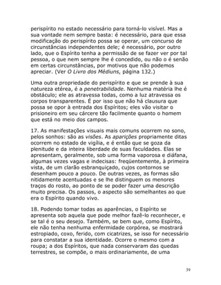 39
perispírito no estado necessário para torná-lo visível. Mas a
sua vontade nem sempre basta: é necessário, para que essa
modificação do perispírito possa se operar, um concurso de
circunstâncias independentes dele; é necessário, por outro
lado, que o Espírito tenha a permissão de se fazer ver por tal
pessoa, o que nem sempre lhe é concedido, ou não o é senão
em certas circunstâncias, por motivos que não podemos
apreciar. (Ver O Livro dos Médiuns, página 132.)
Uma outra propriedade do perispírito e que se prende à sua
natureza etérea, é a penetrabilidade. Nenhuma matéria lhe é
obstáculo; ele as atravessa todas, como a luz atravessa os
corpos transparentes. É por isso que não há clausura que
possa se opor à entrada dos Espíritos; eles vão visitar o
prisioneiro em seu cárcere tão facilmente quanto o homem
que está no meio dos campos.
17. As manifestações visuais mais comuns ocorrem no sono,
pelos sonhos: são as visões. As aparições propriamente ditas
ocorrem no estado de vigília, e é então que se goza da
plenitude e da inteira liberdade de suas faculdades. Elas se
apresentam, geralmente, sob uma forma vaporosa e diáfana,
algumas vezes vagas e indecisas: freqüentemente, à primeira
vista, de um clarão esbranquiçado, cujos contornos se
desenham pouco a pouco. De outras vezes, as formas são
nitidamente acentuadas e se lhe distinguem os menores
traços do rosto, ao ponto de se poder fazer uma descrição
muito precisa. Os passos, o aspecto são semelhantes ao que
era o Espírito quando vivo.
18. Podendo tomar todas as aparências, o Espírito se
apresenta sob aquela que pode melhor fazê-lo reconhecer, e
se tal é o seu desejo. Também, se bem que, como Espírito,
ele não tenha nenhuma enfermidade corpórea, se mostrará
estropiado, coxo, ferido, com cicatrizes, se isso for necessário
para constatar a sua identidade. Ocorre o mesmo com a
roupa; a dos Espíritos, que nada conservaram das quedas
terrestres, se compõe, o mais ordinariamente, de uma
 