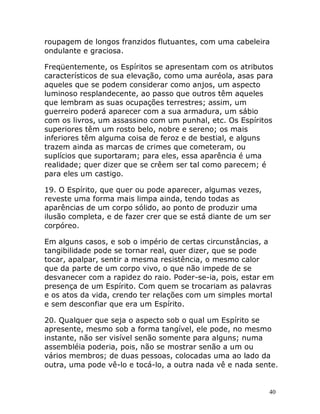 40
roupagem de longos franzidos flutuantes, com uma cabeleira
ondulante e graciosa.
Freqüentemente, os Espíritos se apresentam com os atributos
característicos de sua elevação, como uma auréola, asas para
aqueles que se podem considerar como anjos, um aspecto
luminoso resplandecente, ao passo que outros têm aqueles
que lembram as suas ocupações terrestres; assim, um
guerreiro poderá aparecer com a sua armadura, um sábio
com os livros, um assassino com um punhal, etc. Os Espíritos
superiores têm um rosto belo, nobre e sereno; os mais
inferiores têm alguma coisa de feroz e de bestial, e alguns
trazem ainda as marcas de crimes que cometeram, ou
suplícios que suportaram; para eles, essa aparência é uma
realidade; quer dizer que se crêem ser tal como parecem; é
para eles um castigo.
19. O Espírito, que quer ou pode aparecer, algumas vezes,
reveste uma forma mais limpa ainda, tendo todas as
aparências de um corpo sólido, ao ponto de produzir uma
ilusão completa, e de fazer crer que se está diante de um ser
corpóreo.
Em alguns casos, e sob o império de certas circunstâncias, a
tangibilidade pode se tornar real, quer dizer, que se pode
tocar, apalpar, sentir a mesma resistência, o mesmo calor
que da parte de um corpo vivo, o que não impede de se
desvanecer com a rapidez do raio. Poder-se-ia, pois, estar em
presença de um Espírito. Com quem se trocariam as palavras
e os atos da vida, crendo ter relações com um simples mortal
e sem desconfiar que era um Espírito.
20. Qualquer que seja o aspecto sob o qual um Espírito se
apresente, mesmo sob a forma tangível, ele pode, no mesmo
instante, não ser visível senão somente para alguns; numa
assembléia poderia, pois, não se mostrar senão a um ou
vários membros; de duas pessoas, colocadas uma ao lado da
outra, uma pode vê-lo e tocá-lo, a outra nada vê e nada sente.
 