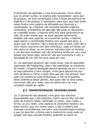 41
O fenômeno da aparição a uma única pessoa, entre várias
que se acham juntas, se explica pela necessidade , para que
se produza, de uma combinação entre o fluido perispiritual do
Espírito e o da pessoa; é necessário, para isso, que haja entre
esses fluidos uma espécie de afinidade que favoreça a
combinação; se o Espírito não encontra aptidão orgânica
necessária, o fenômeno da aparição não pode se reproduzir;
se a aptidão existe, o Espírito está livre para aproveitá-la ou
não; de onde resulta que, se duas pessoas igualmente
dotadas sob esse aspecto, se encontrem juntas, o Espírito
pode operar a combinação fluídica com aquela das duas, a
quem quer se mostrar; não o fazendo com a outra, esta não o
verá. Assim ocorreria com dois indivíduos, cada um tendo um
véu sobre os olhos, se um terceiro indivíduo quer se mostrar
a um dos dois somente, ele não levantará senão um véu; mas
àquele que fosse cego, seria em vão que levantaria o véu, a
faculdade de ver não lhe seria dada por isso.
21. As aparições tangíveis são muito raras, mas as aparições
vaporosas são freqüentes; elas o são sobretudo no momento
da morte; o Espírito desligado parece apressar-se em ir rever
os seus parentes e seus amigos, como para adverti-los que
vem de deixar a Terra, e dizer-lhes que ele vive sempre. Que
cada um recolha as suas lembranças, e ver-se-á quantos
fatos autênticos desse gênero, dos quais não se dava conta,
ocorreram não só à noite, mas em pleno dia e no mais
completo estado de vigília.
§ 3. TRANSFIGURAÇÃO. INVISIBILIDADE.
22. O perispírito das pessoas vivas goza das mesmas
propriedades que o dos Espíritos. Como isso foi dito, ele não
está, de nenhum modo, confinado no corpo, mas irradia e
forma, ao seu redor, uma espécie de atmosfera fluídica; ora,
pode ocorrer que, em certos casos, e sob o império das
mesmas circunstâncias, ele sofra uma transformação análoga
à que foi descrita; a forma real e material do corpo pode se
apagar sob essa camada fluídica, podendo-se assim se
 