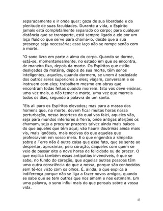 43
separadamente e ir onde quer; goza de sua liberdade e da
plenitude de suas faculdades. Durante a vida, o Espírito
jamais está completamente separado do corpo; para qualquer
distância que se transporte, está sempre ligado a ele por um
laço fluídico que serve para chamá-lo, desde que a sua
presença seja necessária; esse laço não se rompe senão com
a morte.
"O sono livra em parte a alma do corpo. Quando se dorme,
está-se, momentaneamente, no estado em que se encontra,
de maneira fixa, depois da morte. Os Espíritos que estão
desligados da matéria, depois de sua morte, têm sonos
inteligentes; aqueles, quando dormem, se unem à sociedade
dos outros seres superiores a eles; viajam, conversam e se
instruem com eles; trabalham mesmo em obras que
encontram todas feitas quando morrem. Isto vos deve ensinar,
uma vez mais, a não temer a morte, uma vez que morreis
todos os dias, segundo a palavra de um santo.
"Eis ali para os Espíritos elevados; mas para a massa dos
homens que, na morte, devem ficar muitas horas nessa
perturbação, nessa incerteza da qual vos falei, aqueles vão,
seja para mundos inferiores à Terra, onde antigas afeições os
chamam, seja a procurar prazeres talvez ainda mais baixos
do que aqueles que têm aqui; vão haurir doutrinas ainda mais
vis, mais ignóbeis, mais nocivas do que aquelas que
professavam em vosso meio. E o que engendra a simpatia
sobre a Terra não é outra coisa que esse fato, que se sente ao
despertar, aproximar, pelo coração, daqueles com quem se
veio de passar oito a nove horas de felicidade ou de prazer. O
que explica também essas antipatias invencíveis, é que se
sabe, no fundo do coração, que aquelas outras pessoas têm
uma outra consciência do que a nossa, porque são conhecidos
sem tê-los visto com os olhos. É, ainda, o que explica a
indiferença porque não se liga a fazer novos amigos, quando
se sabe que se tem outros que nos amam e nos estimam. Em
uma palavra, o sono influi mais do que pensais sobre a vossa
vida.
 