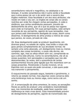 45
sonambulismo natural e magnético, na catalepsia e na
letargia. A lucidez sonambúlica não é outra senão a faculdade
que a alma possui de ver e de sentir sem o socorro dos
órgãos materiais. Essa faculdade é um dos seus atributos; ela
reside em todo o seu ser; os órgãos do corpo são os canais
restritos por onde lhe chegam certas percepções. A visão à
distância, que certos sonâmbulos possuem, provém do
deslocamento da alma, que vê o que se passa nos lugares
para onde se transporta. Em suas peregrinações, está sempre
revestida de seu perispírito, agente de suas sensações, mas
que jamais está inteiramente desligado do corpo, assim como
dissemos. O desligamento da alma produz a inércia do corpo
que parece, às vezes, privado de vida.
26. Esse desligamento pode se produzir igualmente, em
diversos graus, no estado de vigília, mas então o corpo não
goza jamais completamente de sua atividade normal; há
sempre uma certa absorção, um desligamento mais ou menos
completo das coisas terrestres; o corpo não dorme, ele
caminha, age, mas os olhos olham sem ver; compreende-se
que a alma está alhures. Como no sonambulismo, ela vê as
coisas ausentes; tem percepções e sensações que nos são
desconhecidas; às vezes, tem a presciência de certos
acontecimentos futuros pela ligação que lhe reconhece com as
coisas presentes. Penetrando o mundo invisível, vê os
Espíritos com os quais ela pode conversar, e dos quais pode
nos transmitir o pensamento.
O esquecimento do passado segue, bastante e geralmente, o
retorno ao estado normal, mas algumas vezes conserva dele
uma lembrança mais ou menos vaga, como seria a de um
sonho.
27. A emancipação da alma amortece, às vezes, as sensações
físicas ao ponto de produzir uma verdadeira insensibilidade
que, nos momentos de exaltação, pode fazer suportar com
indiferença as mais vivas dores. Essa insensibilidade provém
do desligamento do perispírito, agente de transmissão das
 