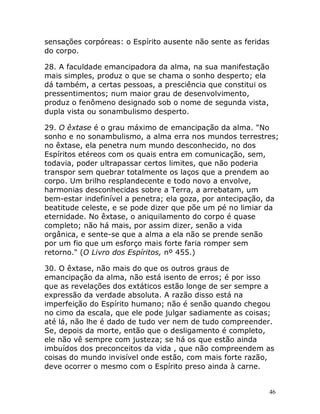 46
sensações corpóreas: o Espírito ausente não sente as feridas
do corpo.
28. A faculdade emancipadora da alma, na sua manifestação
mais simples, produz o que se chama o sonho desperto; ela
dá também, a certas pessoas, a presciência que constitui os
pressentimentos; num maior grau de desenvolvimento,
produz o fenômeno designado sob o nome de segunda vista,
dupla vista ou sonambulismo desperto.
29. O êxtase é o grau máximo de emancipação da alma. "No
sonho e no sonambulismo, a alma erra nos mundos terrestres;
no êxtase, ela penetra num mundo desconhecido, no dos
Espíritos etéreos com os quais entra em comunicação, sem,
todavia, poder ultrapassar certos limites, que não poderia
transpor sem quebrar totalmente os laços que a prendem ao
corpo. Um brilho resplandecente e todo novo a envolve,
harmonias desconhecidas sobre a Terra, a arrebatam, um
bem-estar indefinível a penetra; ela goza, por antecipação, da
beatitude celeste, e se pode dizer que põe um pé no limiar da
eternidade. No êxtase, o aniquilamento do corpo é quase
completo; não há mais, por assim dizer, senão a vida
orgânica, e sente-se que a alma a ela não se prende senão
por um fio que um esforço mais forte faria romper sem
retorno." (O Livro dos Espíritos, nº 455.)
30. O êxtase, não mais do que os outros graus de
emancipação da alma, não está isento de erros; é por isso
que as revelações dos extáticos estão longe de ser sempre a
expressão da verdade absoluta. A razão disso está na
imperfeição do Espírito humano; não é senão quando chegou
no cimo da escala, que ele pode julgar sadiamente as coisas;
até lá, não lhe é dado de tudo ver nem de tudo compreender.
Se, depois da morte, então que o desligamento é completo,
ele não vê sempre com justeza; se há os que estão ainda
imbuídos dos preconceitos da vida , que não compreendem as
coisas do mundo invisível onde estão, com mais forte razão,
deve ocorrer o mesmo com o Espírito preso ainda à carne.
 