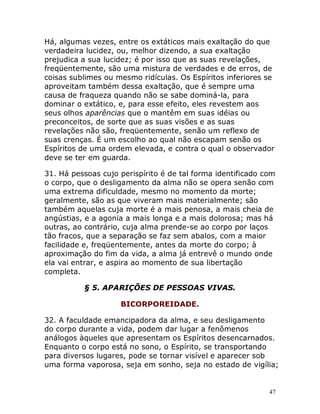 47
Há, algumas vezes, entre os extáticos mais exaltação do que
verdadeira lucidez, ou, melhor dizendo, a sua exaltação
prejudica a sua lucidez; é por isso que as suas revelações,
freqüentemente, são uma mistura de verdades e de erros, de
coisas sublimes ou mesmo ridículas. Os Espíritos inferiores se
aproveitam também dessa exaltação, que é sempre uma
causa de fraqueza quando não se sabe dominá-la, para
dominar o extático, e, para esse efeito, eles revestem aos
seus olhos aparências que o mantêm em suas idéias ou
preconceitos, de sorte que as suas visões e as suas
revelações não são, freqüentemente, senão um reflexo de
suas crenças. É um escolho ao qual não escapam senão os
Espíritos de uma ordem elevada, e contra o qual o observador
deve se ter em guarda.
31. Há pessoas cujo perispírito é de tal forma identificado com
o corpo, que o desligamento da alma não se opera senão com
uma extrema dificuldade, mesmo no momento da morte;
geralmente, são as que viveram mais materialmente; são
também aquelas cuja morte é a mais penosa, a mais cheia de
angústias, e a agonia a mais longa e a mais dolorosa; mas há
outras, ao contrário, cuja alma prende-se ao corpo por laços
tão fracos, que a separação se faz sem abalos, com a maior
facilidade e, freqüentemente, antes da morte do corpo; à
aproximação do fim da vida, a alma já entrevê o mundo onde
ela vai entrar, e aspira ao momento de sua libertação
completa.
§ 5. APARIÇÕES DE PESSOAS VIVAS.
BICORPOREIDADE.
32. A faculdade emancipadora da alma, e seu desligamento
do corpo durante a vida, podem dar lugar a fenômenos
análogos àqueles que apresentam os Espíritos desencarnados.
Enquanto o corpo está no sono, o Espírito, se transportando
para diversos lugares, pode se tornar visível e aparecer sob
uma forma vaporosa, seja em sonho, seja no estado de vigília;
 