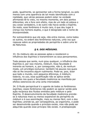 48
pode, igualmente, se apresentar sob a forma tangível, ou pelo
menos com uma aparência de tal modo identificada com a
realidade, que várias pessoas podem estar na verdade
afirmando tê-lo visto, no mesmo momento, em dois pontos
diferentes; ele o fora com efeito, mas de um lado só estava o
seu corpo verdadeiro, e do outro não havia senão o Espírito.
De resto, esse fenômeno é muito raro, é que deu lugar à
crença nos homens duplos, e que é designada sob o nome de
bicorporeidade.
Por extraordinário que ele seja, não entra menos, como todos
os outros, na ordem dos fenômenos naturais, uma vez que
repousa sobre as propriedades do perispírito e sobre uma lei
da Natureza.
§ 6. DOS MÉDIUNS.
33. Os médiuns são as pessoas aptas a receberem a
influência dos Espíritos e transmitirem os seus pensamentos.
Toda pessoa que sente, num grau qualquer, a influência dos
Espíritos é, por isso mesmo, médium. Essa faculdade é
inerente ao homem, e, por conseguinte, não é, de nenhum
modo, um privilégio exclusivo: também há poucos nos quais
não se lhe encontra algum rudimento. Pode-se, pois, dizer
que todo o mundo, com pequena diferença, é médium;
todavia, no uso, essa qualificação não se aplica senão
naqueles nos quais a faculdade mediúnica se manifesta por
efeitos ostensivos de uma certa intensidade.
34. O fluido perispiritual é o agente de todos os fenômenos
espíritas; esses fenômenos não podem se operar senão pela
ação recíproca dos fluidos emitidos pelo médium e pelo
Espírito. O desenvolvimento da faculdade mediúnica prende-
se à natureza mais ou menos expansível do perispírito do
médium e à sua assimilação, mais ou menos fácil, com o dos
Espíritos; prende-se, por conseqüência, ao organismo, e pode
ser desenvolvida quando o princípio existe, mas não pode ser
adquirida quando esse princípio não existe. A predisposição
 