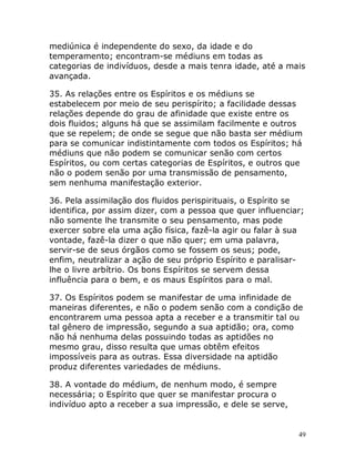 49
mediúnica é independente do sexo, da idade e do
temperamento; encontram-se médiuns em todas as
categorias de indivíduos, desde a mais tenra idade, até a mais
avançada.
35. As relações entre os Espíritos e os médiuns se
estabelecem por meio de seu perispírito; a facilidade dessas
relações depende do grau de afinidade que existe entre os
dois fluidos; alguns há que se assimilam facilmente e outros
que se repelem; de onde se segue que não basta ser médium
para se comunicar indistintamente com todos os Espíritos; há
médiuns que não podem se comunicar senão com certos
Espíritos, ou com certas categorias de Espíritos, e outros que
não o podem senão por uma transmissão de pensamento,
sem nenhuma manifestação exterior.
36. Pela assimilação dos fluidos perispirituais, o Espírito se
identifica, por assim dizer, com a pessoa que quer influenciar;
não somente lhe transmite o seu pensamento, mas pode
exercer sobre ela uma ação física, fazê-la agir ou falar à sua
vontade, fazê-la dizer o que não quer; em uma palavra,
servir-se de seus órgãos como se fossem os seus; pode,
enfim, neutralizar a ação de seu próprio Espírito e paralisar-
lhe o livre arbítrio. Os bons Espíritos se servem dessa
influência para o bem, e os maus Espíritos para o mal.
37. Os Espíritos podem se manifestar de uma infinidade de
maneiras diferentes, e não o podem senão com a condição de
encontrarem uma pessoa apta a receber e a transmitir tal ou
tal gênero de impressão, segundo a sua aptidão; ora, como
não há nenhuma delas possuindo todas as aptidões no
mesmo grau, disso resulta que umas obtêm efeitos
impossíveis para as outras. Essa diversidade na aptidão
produz diferentes variedades de médiuns.
38. A vontade do médium, de nenhum modo, é sempre
necessária; o Espírito que quer se manifestar procura o
indivíduo apto a receber a sua impressão, e dele se serve,
 