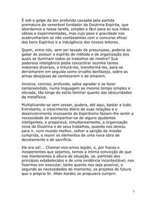 5
É sob o golpe da dor profunda causada pela partida
prematura do venerável fundador da Doutrina Espírita, que
abordamos a nossa tarefa, simples e fácil para as sua mãos
sábias e experimentadas, mas cujo peso e gravidade nos
acabrunhariam se não contássemos com o concurso eficaz
dos bons Espíritos e a indulgência dos nossos leitores.
Quem, entre nós, sem ser taxado de presunçoso, poderia se
gabar de possuir o espírito de método e de organização dos
quais se iluminam todos os trabalhos do mestre? Sua
poderosa inteligência podia concentrar sozinha tantos
materiais diversos, e triturá-los, transformá-los, para se
derramarem em seguida como orvalho benfazejo, sobre as
almas desejosas de conhecerem e de amarem.
Incisivo, conciso, profundo, sabia agradar e se fazer
compreendido, numa linguagem ao mesmo tempo simples e
elevada, tão longe do estilo familiar quanto das obscuridades
da metafísica.
Multiplicando-se sem cessar, pudera, até aqui, bastar a tudo.
Entretanto, o crescimento diário de suas relações e o
desenvolvimento incessante do Espiritismo faziam-lhe sentir a
necessidade de acompanhar-se de alguns ajudantes
inteligentes, e preparava, simultaneamente, a organização
nova da Doutrina e de seus trabalhos, quando nos deixou
para ir, num mundo melhor, colher a sanção da missão
cumprida, e reunir os elementos de uma nova obra de
devotamento e de sacrifício.
Ele era só!... Chamar-nos-emos legião, e, por fracos e
inexperientes que sejamos, temos a íntima convicção de que
nos manteremos à altura da situação, se, partindo dos
princípios estabelecidos e de uma evidência incontestável, nos
fixarmos em executar, tanto quanto nos seja possível, e
segundo as necessidades do momento, os projetos de futuro
que o próprio Sr. Allan Kardec se propusera cumprir.
 