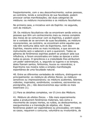 50
freqüentemente, com o seu desconhecimento; outras pessoas,
ao contrário, tendo a consciência de sua faculdade, podem
provocar certas manifestações; daí duas categorias de
médiuns: os médiuns inconscientes e os médiuns facultativos.
No primeiro caso, a iniciativa vem do Espírito: no segundo,
vem do médium.
39. Os médiuns facultativos não se encontram senão entre as
pessoas que têm um conhecimento mais ou menos completo
dos meios de se comunicar com os Espíritos, e podem assim
ter a vontade de se servirem de suas faculdades; os médiuns
inconscientes, ao contrário, se encontram entre aqueles que
não têm nenhuma idéia nem do Espiritismo, nem dos
Espíritos, mesmo entre os mais incrédulos, e que servem de
instrumento sem o saberem e sem o quererem. Todos os
gêneros de fenômenos espíritas podem se produzir pela sua
influência, e foram encontrados em todas as épocas e entre
todos os povos. O ignorância e a credulidade lhes atribuíram
um poder sobrenatural, e, segundo os lugares e os tempos,
deles fizeram santos, feiticeiros, loucos ou visionários; o
Espiritismo nos mostra neles a simples manifestação
espontânea de uma faculdade natural.
40. Entre as diferentes variedades de médiuns, distinguem-se
principalmente: os médiuns de efeitos físicos; os médiuns
sensitivos ou impressionáveis; os médiuns audientes, falantes,
videntes, inspirados, sonâmbulos, curadores, escreventes ou
psicógrafos, etc.; não descreveremos aqui senão os mais
essenciais (1).
(1) Para os detalhes completos, ver O Livro dos Médiuns.
41. Médiuns de efeitos físicos. – São mais especialmente
aptos a produzirem fenômenos materiais, tais como o
movimento de corpos inertes, os ruídos, os deslocamentos, os
soerguimentos e a translação de objetos, etc. Esses
fenômenos podem ser espontâneos ou provocados; em todos
os casos, requerem o concurso, voluntário ou involuntário, de
 