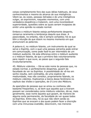 52
coisas completamente fora das suas idéias habituais, de seus
conhecimentos e mesmo do alcance de sua inteligência.
Vêem-se, às vezes, pessoas iletradas e de uma inteligência
vulgar, se exprimirem, naqueles momentos, com uma
verdadeira eloqüência e tratarem, com uma incontestável
superioridade, questões sobre as quais seriam incapazes de
emitir uma opinião no estado normal.
Embora o médium falante esteja perfeitamente desperto,
conserva raramente a lembrança daquilo que disse. A
passividade, no entanto, não é sempre completa; há os que
têm a intuição do que dizem no mesmo momento em que
pronunciam as palavras.
A palavra é, no médium falante, um instrumento do qual se
serve o Espírito, com o qual uma pessoa estranha pode entrar
em comunicação, como pode fazê-lo por intermédio de um
médium audiente. Há esta diferença entre o médium audiente
e o médium falante, de que o primeiro fala voluntariamente
para repetir o que ouve, ao passo que o segundo fala
involuntariamente.
45. Médiuns videntes. – Dá-se este nome às pessoas que, no
estado normal, e perfeitamente despertas, gozam da
faculdade de ver os Espíritos. A possibilidade de vê-los em
sonho resulta, sem contradita, de uma espécie de
mediunidade, mas não constitui, propriamente falando, os
médiuns videntes. Explicamos a teoria desse fenômeno no
capítulo das Visões e aparições, de O Livro dos Médiuns.
As aparições de pessoas que se amou ou conheceu são
bastante freqüentes; e, se bem que aqueles que a tiveram
possam ser considerados como médiuns videntes, dá-se, mais
geralmente, esse nome àqueles que gozam, de maneira de
alguma sorte permanente, da faculdade de ver quase todos
os Espíritos. Entre eles, há os que não vêem senão os
Espíritos que se evocam e dos quais podem fazer a discrição
com uma minuciosa exatidão; descrevem, nos menores
 