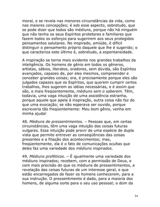 54
moral, e se revela nas menores circunstâncias da vida, como
nas maiores concepções; é sob esse aspecto, sobretudo, que
se pode dizer que todos são médiuns, porque não há ninguém
que não tenha os seus Espíritos protetores e familiares que
fazem todos os esforços para sugerirem aos seus protegidos
pensamentos salutares. No inspirado, amiúde, é difícil
distinguir o pensamento próprio daquele que lhe é sugerido; o
que caracteriza este último é, sobretudo, a espontaneidade.
A inspiração se torna mais evidente nos grandes trabalhos da
inteligência. Os homens de gênio em todos os gêneros,
artistas, sábios, literatos, oradores, sem dúvida, são Espíritos
avançados, capazes de, por eles mesmos, compreender e
conceber grandes coisas; ora, é precisamente porque eles são
julgados capazes que os Espíritos, que querem cumprir certos
trabalhos, lhes sugerem as idéias necessárias, e é assim que
são, o mais freqüentemente, médiuns sem o saberem. Têm,
todavia, uma vaga intuição de uma assistência estranha,
porque aquele que apela à inspiração, outra coisa não faz do
que uma evocação; se não esperava ser ouvido, porque
escreveria tão freqüentemente: Meu bom gênio, venha em
minha ajuda!
48. Médiuns de pressentimentos. – Pessoas que, em certas
circunstâncias, têm uma vaga intuição das coisas futuras
vulgares. Essa intuição pode provir de uma espécie de dupla
vista que permite entrever as conseqüências das coisas
presentes e a filiação dos acontecimentos; mas,
freqüentemente, ela é o fato de comunicações ocultas que
deles faz uma variedade dos médiuns inspirados.
49. Médiuns proféticos. – É igualmente uma variedade dos
médiuns inspirados; recebem, com a permissão de Deus, e
com mais precisão do que os médiuns de pressentimentos, a
revelação das coisas futuras de um interesse geral, e que
estão encarregados de fazer os homens conhecerem, para a
sua instrução. O pressentimento é dado, para a maioria dos
homens, de alguma sorte para o seu uso pessoal; o dom da
 