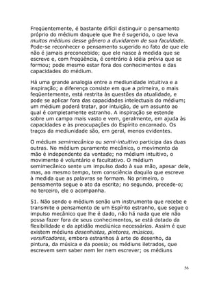 56
Freqüentemente, é bastante difícil distinguir o pensamento
próprio do médium daquele que lhe é sugerido, o que leva
muitos médiuns desse gênero a duvidarem de sua faculdade.
Pode-se reconhecer o pensamento sugerido no fato de que ele
não é jamais preconcebido; que ele nasce à medida que se
escreve e, com freqüência, é contrário à idéia prévia que se
formou; pode mesmo estar fora dos conhecimentos e das
capacidades do médium.
Há uma grande analogia entre a mediunidade intuitiva e a
inspiração; a diferença consiste em que a primeira, o mais
feqüentemente, está restrita às questões da atualidade, e
pode se aplicar fora das capacidades intelectuais do médium;
um médium poderá tratar, por intuição, de um assunto ao
qual é completamente estranho. A inspiração se estende
sobre um campo mais vasto e vem, geralmente, em ajuda às
capacidades e às preocupações do Espírito encarnado. Os
traços da mediunidade são, em geral, menos evidentes.
O médium semimecânico ou semi-intuitivo participa das duas
outras. No médium puramente mecânico, o movimento da
mão é independente da vontade; no médium intuitivo, o
movimento é voluntário e facultativo. O médium
semimecânico sente um impulso dado à sua mão, apesar dele,
mas, ao mesmo tempo, tem consciência daquilo que escreve
à medida que as palavras se formam. No primeiro, o
pensamento segue o ato da escrita; no segundo, precede-o;
no terceiro, ele o acompanha.
51. Não sendo o médium senão um instrumento que recebe e
transmite o pensamento de um Espírito estranho, que segue o
impulso mecânico que lhe é dado, não há nada que ele não
possa fazer fora de seus conhecimentos, se está dotado da
flexibilidade e da aptidão mediúnica necessárias. Assim é que
existem médiuns desenhistas, pintores, músicos,
versificadores, embora estranhos à arte do desenho, da
pintura, da música e da poesia; os médiuns iletrados, que
escrevem sem saber nem ler nem escrever; os médiuns
 
