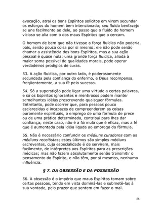 58
evocação, atrai os bons Espíritos solícitos em virem secundar
os esforços do homem bem intencionado; seu fluido benfazejo
se une facilmente ao dele, ao passo que o fluido do homem
vicioso se alia com o dos maus Espíritos que o cercam.
O homem de bem que não tivesse a força fluídica não poderia,
pois, senão pouca coisa por si mesmo; ele não pode senão
chamar a assistência dos bons Espíritos, mas a sua ação
pessoal é quase nula; uma grande força fluídica, aliada à
maior soma possível de qualidades morais, pode operar
verdadeiros prodígios de curas.
53. A ação fluídica, por outro lado, é poderosamente
secundada pela confiança do enfermo, e Deus recompensa,
freqüentemente, a sua fé pelo sucesso.
54. Só a superstição pode ligar uma virtude a certas palavras,
e só os Espíritos ignorantes e mentirosos podem manter
semelhantes idéias prescrevendo quaisquer fórmulas.
Entretanto, pode ocorrer que, para pessoas pouco
esclarecidas e incapazes de compreenderem as coisas
puramente espirituais, o emprego de uma fórmula de prece
ou de uma prática determinada, contribui para lhes dar
confiança; neste caso, não é a fórmula que é eficaz, mas a fé
que é aumentada pela idéia ligada ao emprego da fórmula.
55. Não é necessário confundir os médiuns curadores com os
médiuns receitistas; estes últimos são simples médiuns
escreventes, cuja especialidade é de servirem, mais
facilmente, de intérpretes aos Espíritos para as prescrições
médicas; mas não fazem absolutamente senão transmitir o
pensamento do Espírito, e não têm, por si mesmos, nenhuma
influência.
§ 7. DA OBSESSÃO E DA POSSESSÃO
56. A obsessão é o império que maus Espíritos tomam sobre
certas pessoas, tendo em vista dominá-las e submetê-las à
sua vontade, pelo prazer que sentem em fazer o mal.
 