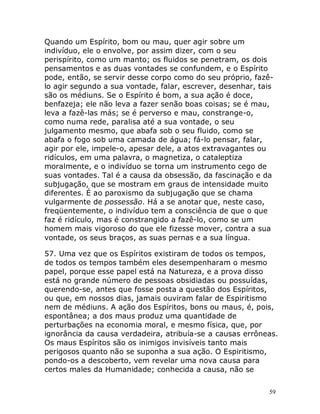 59
Quando um Espírito, bom ou mau, quer agir sobre um
indivíduo, ele o envolve, por assim dizer, com o seu
perispírito, como um manto; os fluidos se penetram, os dois
pensamentos e as duas vontades se confundem, e o Espírito
pode, então, se servir desse corpo como do seu próprio, fazê-
lo agir segundo a sua vontade, falar, escrever, desenhar, tais
são os médiuns. Se o Espírito é bom, a sua ação é doce,
benfazeja; ele não leva a fazer senão boas coisas; se é mau,
leva a fazê-las más; se é perverso e mau, constrange-o,
como numa rede, paralisa até a sua vontade, o seu
julgamento mesmo, que abafa sob o seu fluido, como se
abafa o fogo sob uma camada de água; fá-lo pensar, falar,
agir por ele, impele-o, apesar dele, a atos extravagantes ou
ridículos, em uma palavra, o magnetiza, o cataleptiza
moralmente, e o indivíduo se torna um instrumento cego de
suas vontades. Tal é a causa da obsessão, da fascinação e da
subjugação, que se mostram em graus de intensidade muito
diferentes. É ao paroxismo da subjugação que se chama
vulgarmente de possessão. Há a se anotar que, neste caso,
freqüentemente, o indivíduo tem a consciência de que o que
faz é ridículo, mas é constrangido a fazê-lo, como se um
homem mais vigoroso do que ele fizesse mover, contra a sua
vontade, os seus braços, as suas pernas e a sua língua.
57. Uma vez que os Espíritos existiram de todos os tempos,
de todos os tempos também eles desempenharam o mesmo
papel, porque esse papel está na Natureza, e a prova disso
está no grande número de pessoas obsidiadas ou possuídas,
querendo-se, antes que fosse posta a questão dos Espíritos,
ou que, em nossos dias, jamais ouviram falar de Espiritismo
nem de médiuns. A ação dos Espíritos, bons ou maus, é, pois,
espontânea; a dos maus produz uma quantidade de
perturbações na economia moral, e mesmo física, que, por
ignorância da causa verdadeira, atribuía-se a causas errôneas.
Os maus Espíritos são os inimigos invisíveis tanto mais
perigosos quanto não se suponha a sua ação. O Espiritismo,
pondo-os a descoberto, vem revelar uma nova causa para
certos males da Humanidade; conhecida a causa, não se
 