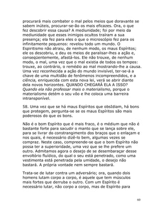 60
procurará mais combater o mal pelos meios que doravante se
sabem inúteis, procurar-se-ão os mais eficazes. Ora, o que
fez descobrir essa causa? A mediunidade; foi por meio da
mediunidade que esses inimigos ocultos traíram a sua
presença; ela fez para eles o que o microscópio fez para os
infinitamente pequenos: revelou todo um mundo. O
Espiritismo não atraiu, de nenhum modo, os maus Espíritos;
ele os descobriu, e deu os meios de paralisar-lhes a ação e,
conseqüentemente, afastá-los. Ele não trouxe, de nenhum
modo, o mal, uma vez que o mal existia de todos os tempos:
trouxe, ao contrário, o remédio ao mal mostrando-lhe a causa.
Uma vez reconhecida a ação do mundo invisível, ter-se-á a
chave de uma multidão de fenômenos incompreendidos, e a
ciência, enriquecida com esta nova lei, verá se abrir diante
dela novos horizontes. QUANDO CHEGARÁ ELA A ISSO?
Quando ela não professar mais o materialismo, porque o
materialismo detém o seu vôo e lhe coloca uma barreira
intransponível.
58. Uma vez que se há maus Espíritos que obsIdiam, há bons
que protegem, pergunta-se se os maus Espíritos são mais
poderosos do que os bons.
Não é o bom Espírito que é mais fraco, é o médium que não é
bastante forte para sacudir o manto que se lança sobre ele,
para se livrar do constrangimento dos braços que o enlaçam e
nos quais, é necessário dizê-lo bem, algumas vezes se
compraz. Neste caso, compreende-se que o bom Espírito não
possa ter a superioridade, uma vez que se lhe prefere um
outro. Admitamos agora o desejo de se desembaraçar desse
envoltório fluídico, do qual o seu está penetrado, como uma
vestimenta está penetrada pela umidade, o desejo não
bastará. A própria vontade nem sempre bastará.
Trata-se de lutar contra um adversário; ora, quando dois
homens lutam corpo a corpo, é aquele que tem músculos
mais fortes que derruba o outro. Com um Espírito é
necessário lutar, não corpo a corpo, mas de Espírito para
 