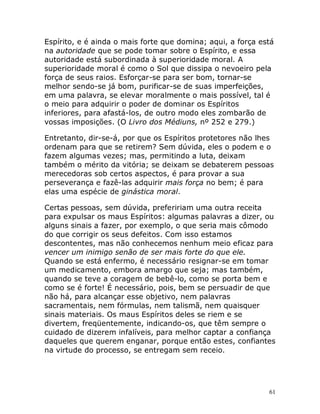 61
Espírito, e é ainda o mais forte que domina; aqui, a força está
na autoridade que se pode tomar sobre o Espírito, e essa
autoridade está subordinada à superioridade moral. A
superioridade moral é como o Sol que dissipa o nevoeiro pela
força de seus raios. Esforçar-se para ser bom, tornar-se
melhor sendo-se já bom, purificar-se de suas imperfeições,
em uma palavra, se elevar moralmente o mais possível, tal é
o meio para adquirir o poder de dominar os Espíritos
inferiores, para afastá-los, de outro modo eles zombarão de
vossas imposições. (O Livro dos Médiuns, nº 252 e 279.)
Entretanto, dir-se-á, por que os Espíritos protetores não lhes
ordenam para que se retirem? Sem dúvida, eles o podem e o
fazem algumas vezes; mas, permitindo a luta, deixam
também o mérito da vitória; se deixam se debaterem pessoas
merecedoras sob certos aspectos, é para provar a sua
perseverança e fazê-las adquirir mais força no bem; é para
elas uma espécie de ginástica moral.
Certas pessoas, sem dúvida, prefeririam uma outra receita
para expulsar os maus Espíritos: algumas palavras a dizer, ou
alguns sinais a fazer, por exemplo, o que seria mais cômodo
do que corrigir os seus defeitos. Com isso estamos
descontentes, mas não conhecemos nenhum meio eficaz para
vencer um inimigo senão de ser mais forte do que ele.
Quando se está enfermo, é necessário resignar-se em tomar
um medicamento, embora amargo que seja; mas também,
quando se teve a coragem de bebê-lo, como se porta bem e
como se é forte! É necessário, pois, bem se persuadir de que
não há, para alcançar esse objetivo, nem palavras
sacramentais, nem fórmulas, nem talismã, nem quaisquer
sinais materiais. Os maus Espíritos deles se riem e se
divertem, freqüentemente, indicando-os, que têm sempre o
cuidado de dizerem infalíveis, para melhor captar a confiança
daqueles que querem enganar, porque então estes, confiantes
na virtude do processo, se entregam sem receio.
 