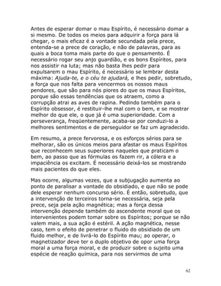 62
Antes de esperar domar o mau Espírito, é necessário domar a
si mesmo. De todos os meios para adquirir a força para lá
chegar, o mais eficaz é a vontade secundada pela prece,
entenda-se a prece de coração, e não de palavras, para as
quais a boca toma mais parte do que o pensamento. É
necessário rogar seu anjo guardião, e os bons Espíritos, para
nos assistir na luta; mas não basta lhes pedir para
expulsarem o mau Espírito, é necessário se lembrar desta
máxima: Ajuda-te, e o céu te ajudará, e lhes pedir, sobretudo,
a força que nos falta para vencermos os nossos maus
pendores, que são para nós piores do que os maus Espíritos,
porque são essas tendências que os atraem, como a
corrupção atrai as aves de rapina. Pedindo também para o
Espírito obsessor, é restituir-lhe mal com o bem, e se mostrar
melhor do que ele, o que já é uma superioridade. Com a
perseverança, freqüentemente, acaba-se por conduzi-lo a
melhores sentimentos e de perseguidor se faz um agradecido.
Em resumo, a prece fervorosa, e os esforços sérios para se
melhorar, são os únicos meios para afastar os maus Espíritos
que reconhecem seus superiores naqueles que praticam o
bem, ao passo que as fórmulas os fazem rir, a cólera e a
impaciência os excitam. É necessário deixá-los se mostrando
mais pacientes do que eles.
Mas ocorre, algumas vezes, que a subjugação aumenta ao
ponto de paralisar a vontade do obsidiado, e que não se pode
dele esperar nenhum concurso sério. É então, sobretudo, que
a intervenção de terceiros torna-se necessária, seja pela
prece, seja pela ação magnética; mas a força dessa
intervenção depende também do ascendente moral que os
intervenientes podem tomar sobre os Espíritos; porque se não
valem mais, a sua ação é estéril. A ação magnética, nesse
caso, tem o efeito de penetrar o fluido do obsidiado de um
fluido melhor, e de livrá-lo do Espírito mau; ao operar, o
magnetizador deve ter o duplo objetivo de opor uma força
moral a uma força moral, e de produzir sobre o sujeito uma
espécie de reação química, para nos servirmos de uma
 