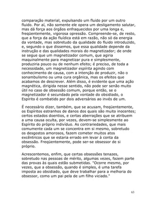 63
comparação material, expulsando um fluido por um outro
fluido. Por aí, não somente ele opera um desligamento salutar,
mas dá força aos órgãos enfraquecidos por uma longa e,
freqüentemente, vigorosa opressão. Compreende-se, de resto,
que a força da ação fluídica está em razão, não só da energia
da vontade, mas sobretudo da qualidade do fluido introduzido,
e, segundo o que dissemos, que essa qualidade depende da
instrução e das qualidades morais do magnetizador; de onde
se segue que um magnetizador comum, que agiria
maquinalmente para magnetizar pura e simplesmente,
produziria pouco ou de nenhum efeito; é preciso, de toda a
necessidade, um magnetizador espírita agindo com
conhecimento de causa, com a intenção de produzir, não o
sonambulismo ou uma cura orgânica, mas os efeitos que
acabamos de descrever. Além disso, é evidente que uma ação
magnética, dirigida nesse sentido, não pode ser senão muito
útil no caso de obsessão comum, porque então, se o
magnetizador é secundado pela vontade do obsidiado, o
Espírito é combatido por dois adversários ao invés de um.
É necessário dizer, também, que se acusam, freqüentemente,
os Espíritos estranhos de danos dos quais são muito inocentes;
certos estados doentios, e certas aberrações que se atribuem
a uma causa oculta, por vezes, devem-se simplesmente ao
Espírito do próprio indivíduo. As contrariedades, que mais
comumente cada um se concentra em si mesmo, sobretudo
os desgostos amorosos, fazem cometer muitos atos
excêntricos que se estaria errado em levar à conta da
obsessão. Freqüentemente, pode ser-se obsessor de si
próprio.
Acrescentemos, enfim, que certas obsessões tenazes,
sobretudo nas pessoas de mérito, algumas vezes, fazem parte
das provas às quais estão submetidas. "Ocorre mesmo, por
vezes, que a obsessão, quando é simples, é uma tarefa
imposta ao obsidiado, que deve trabalhar para a melhoria do
obsessor, como um pai pela de um filho viciado."
 