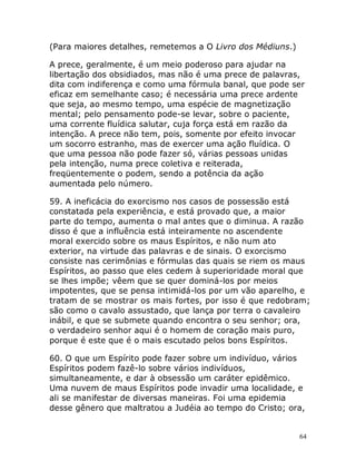 64
(Para maiores detalhes, remetemos a O Livro dos Médiuns.)
A prece, geralmente, é um meio poderoso para ajudar na
libertação dos obsidiados, mas não é uma prece de palavras,
dita com indiferença e como uma fórmula banal, que pode ser
eficaz em semelhante caso; é necessária uma prece ardente
que seja, ao mesmo tempo, uma espécie de magnetização
mental; pelo pensamento pode-se levar, sobre o paciente,
uma corrente fluídica salutar, cuja força está em razão da
intenção. A prece não tem, pois, somente por efeito invocar
um socorro estranho, mas de exercer uma ação fluídica. O
que uma pessoa não pode fazer só, várias pessoas unidas
pela intenção, numa prece coletiva e reiterada,
freqüentemente o podem, sendo a potência da ação
aumentada pelo número.
59. A ineficácia do exorcismo nos casos de possessão está
constatada pela experiência, e está provado que, a maior
parte do tempo, aumenta o mal antes que o diminua. A razão
disso é que a influência está inteiramente no ascendente
moral exercido sobre os maus Espíritos, e não num ato
exterior, na virtude das palavras e de sinais. O exorcismo
consiste nas cerimônias e fórmulas das quais se riem os maus
Espíritos, ao passo que eles cedem à superioridade moral que
se lhes impõe; vêem que se quer dominá-los por meios
impotentes, que se pensa intimidá-los por um vão aparelho, e
tratam de se mostrar os mais fortes, por isso é que redobram;
são como o cavalo assustado, que lança por terra o cavaleiro
inábil, e que se submete quando encontra o seu senhor; ora,
o verdadeiro senhor aqui é o homem de coração mais puro,
porque é este que é o mais escutado pelos bons Espíritos.
60. O que um Espírito pode fazer sobre um indivíduo, vários
Espíritos podem fazê-lo sobre vários indivíduos,
simultaneamente, e dar à obsessão um caráter epidêmico.
Uma nuvem de maus Espíritos pode invadir uma localidade, e
ali se manifestar de diversas maneiras. Foi uma epidemia
desse gênero que maltratou a Judéia ao tempo do Cristo; ora,
 