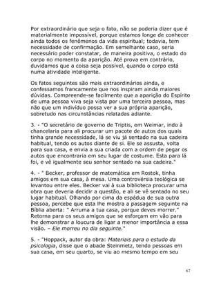 67
Por extraordinário que seja o fato, não se poderia dizer que é
materialmente impossível, porque estamos longe de conhecer
ainda todos os fenômenos da vida espiritual; todavia, tem
necessidade de confirmação. Em semelhante caso, seria
necessário poder constatar, de maneira positiva, o estado do
corpo no momento da aparição. Até prova em contrário,
duvidamos que a coisa seja possível, quando o corpo está
numa atividade inteligente.
Os fatos seguintes são mais extraordinários ainda, e
confessamos francamente que nos inspiram ainda maiores
dúvidas. Compreende-se facilmente que a aparição do Espírito
de uma pessoa viva seja vista por uma terceira pessoa, mas
não que um indivíduo possa ver a sua própria aparição,
sobretudo nas circunstâncias relatadas adiante.
3. - "O secretário de governo de Triptis, em Weimar, indo à
chancelaria para ali procurar um pacote de autos dos quais
tinha grande necessidade, lá se viu já sentado na sua cadeira
habitual, tendo os autos diante de si. Ele se assusta, volta
para sua casa, e envia a sua criada com a ordem de pegar os
autos que encontraria em seu lugar de costume. Esta para lá
foi, e vê igualmente seu senhor sentado na sua cadeira."
4. - " Becker, professor de matemática em Rostok, tinha
amigos em sua casa, à mesa. Uma controvérsia teológica se
levantou entre eles. Becker vai à sua biblioteca procurar uma
obra que deveria decidir a questão, e ali se vê sentado no seu
lugar habitual. Olhando por cima da espádua de sua outra
pessoa, percebe que esta lhe mostra a passagem seguinte na
Bíblia aberta: " Arruma a tua casa, porque deves morrer."
Retorna para os seus amigos que se esforçam em vão para
lhe demonstrar a loucura de ligar a menor importância a essa
visão. – Ele morreu no dia seguinte."
5. - "Hoppack, autor da obra: Materiais para o estudo da
psicologia, disse que o abade Steinmetz, tendo pessoas em
sua casa, em seu quarto, se viu ao mesmo tempo em seu
 