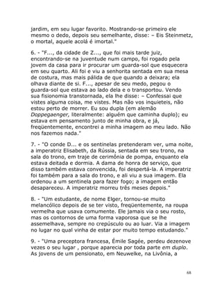 68
jardim, em seu lugar favorito. Mostrando-se primeiro ele
mesmo o dedo, depois seu semelhante, disse: – Eis Steinmetz,
o mortal, aquele acolá é imortal."
6. - "F..., da cidade de Z..., que foi mais tarde juiz,
encontrando-se na juventude num campo, foi rogado pela
jovem da casa para ir procurar um guarda-sol que esquecera
em seu quarto. Ali foi e viu a senhorita sentada em sua mesa
de costura, mas mais pálida de que quando a deixara; ela
olhava diante de si. F..., apesar de seu medo, pegou o
guarda-sol que estava ao lado dela e o transportou. Vendo
sua fisionomia transtornada, ela lhe disse: – Confessai que
vistes alguma coisa, me vistes. Mas não vos inquieteis, não
estou perto de morrer. Eu sou dupla (em alemão
Doppegaenger, literalmente: alguém que caminha duplo); eu
estava em pensamento junto de minha obra, e já,
freqüentemente, encontrei a minha imagem ao meu lado. Não
nos fazemos nada."
7. - "O conde D... e os sentinelas pretenderam ver, uma noite,
a imperatriz Elisabeth, da Rússia, sentada em seu trono, na
sala do trono, em traje de cerimônia de pompa, enquanto ela
estava deitada e dormia. A dama de honra de serviço, que
disso também estava convencida, foi despertá-la. A imperatriz
foi também para a sala do trono, e ali viu a sua imagem. Ela
ordenou a um sentinela para fazer fogo; a imagem então
desapareceu. A imperatriz morreu três meses depois."
8. - "Um estudante, de nome Elger, tornou-se muito
melancólico depois de se ter visto, freqüentemente, na roupa
vermelha que usava comumente. Ele jamais via o seu rosto,
mas os contornos de uma forma vaporosa que se lhe
assemelhava, sempre no crepúsculo ou ao luar. Via a imagem
no lugar no qual vinha de estar por muito tempo estudando."
9. - "Uma preceptora francesa, Émile Sagée, perdeu dezenove
vezes o seu lugar , porque aparecia por toda parte em duplo.
As jovens de um pensionato, em Neuwelke, na Livônia, a
 