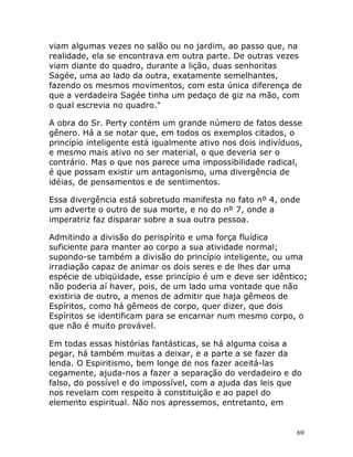 69
viam algumas vezes no salão ou no jardim, ao passo que, na
realidade, ela se encontrava em outra parte. De outras vezes
viam diante do quadro, durante a lição, duas senhoritas
Sagée, uma ao lado da outra, exatamente semelhantes,
fazendo os mesmos movimentos, com esta única diferença de
que a verdadeira Sagée tinha um pedaço de giz na mão, com
o qual escrevia no quadro."
A obra do Sr. Perty contém um grande número de fatos desse
gênero. Há a se notar que, em todos os exemplos citados, o
princípio inteligente está igualmente ativo nos dois indivíduos,
e mesmo mais ativo no ser material, o que deveria ser o
contrário. Mas o que nos parece uma impossibilidade radical,
é que possam existir um antagonismo, uma divergência de
idéias, de pensamentos e de sentimentos.
Essa divergência está sobretudo manifesta no fato nº 4, onde
um adverte o outro de sua morte, e no do nº 7, onde a
imperatriz faz disparar sobre a sua outra pessoa.
Admitindo a divisão do perispírito e uma força fluídica
suficiente para manter ao corpo a sua atividade normal;
supondo-se também a divisão do princípio inteligente, ou uma
irradiação capaz de animar os dois seres e de lhes dar uma
espécie de ubiqüidade, esse princípio é um e deve ser idêntico;
não poderia aí haver, pois, de um lado uma vontade que não
existiria de outro, a menos de admitir que haja gêmeos de
Espíritos, como há gêmeos de corpo, quer dizer, que dois
Espíritos se identificam para se encarnar num mesmo corpo, o
que não é muito provável.
Em todas essas histórias fantásticas, se há alguma coisa a
pegar, há também muitas a deixar, e a parte a se fazer da
lenda. O Espiritismo, bem longe de nos fazer aceitá-las
cegamente, ajuda-nos a fazer a separação do verdadeiro e do
falso, do possível e do impossível, com a ajuda das leis que
nos revelam com respeito à constituição e ao papel do
elemento espiritual. Não nos apressemos, entretanto, em
 